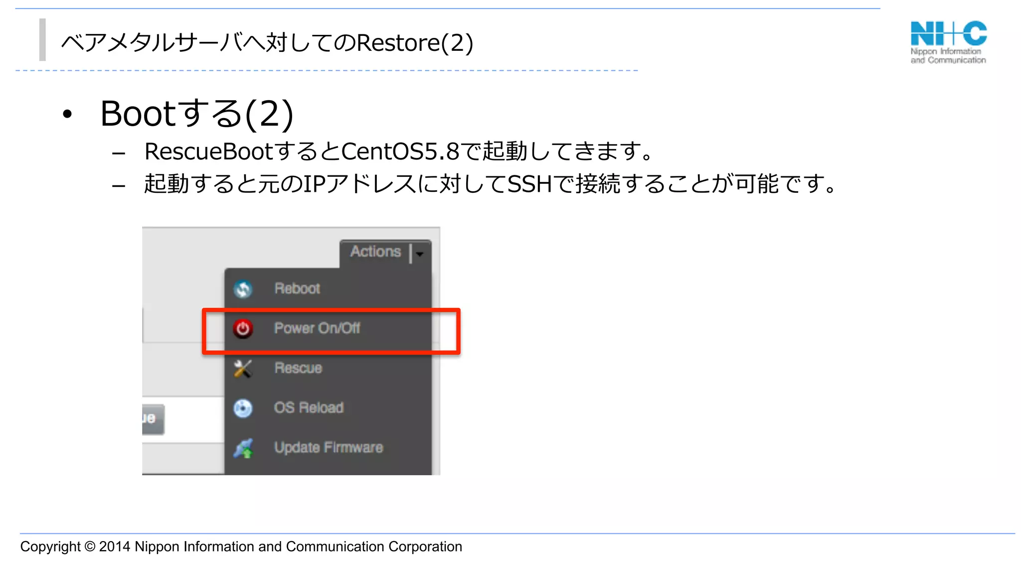 Copyright © 2014 Nippon Information and Communication Corporation
ベアメタルサーバへ対してのRestore(2)
•  Bootする(2)
–  RescueBootするとCentOS5.8で起動してきます。
–  起動すると元のIPアドレスに対してSSHで接続することが可能です。
 