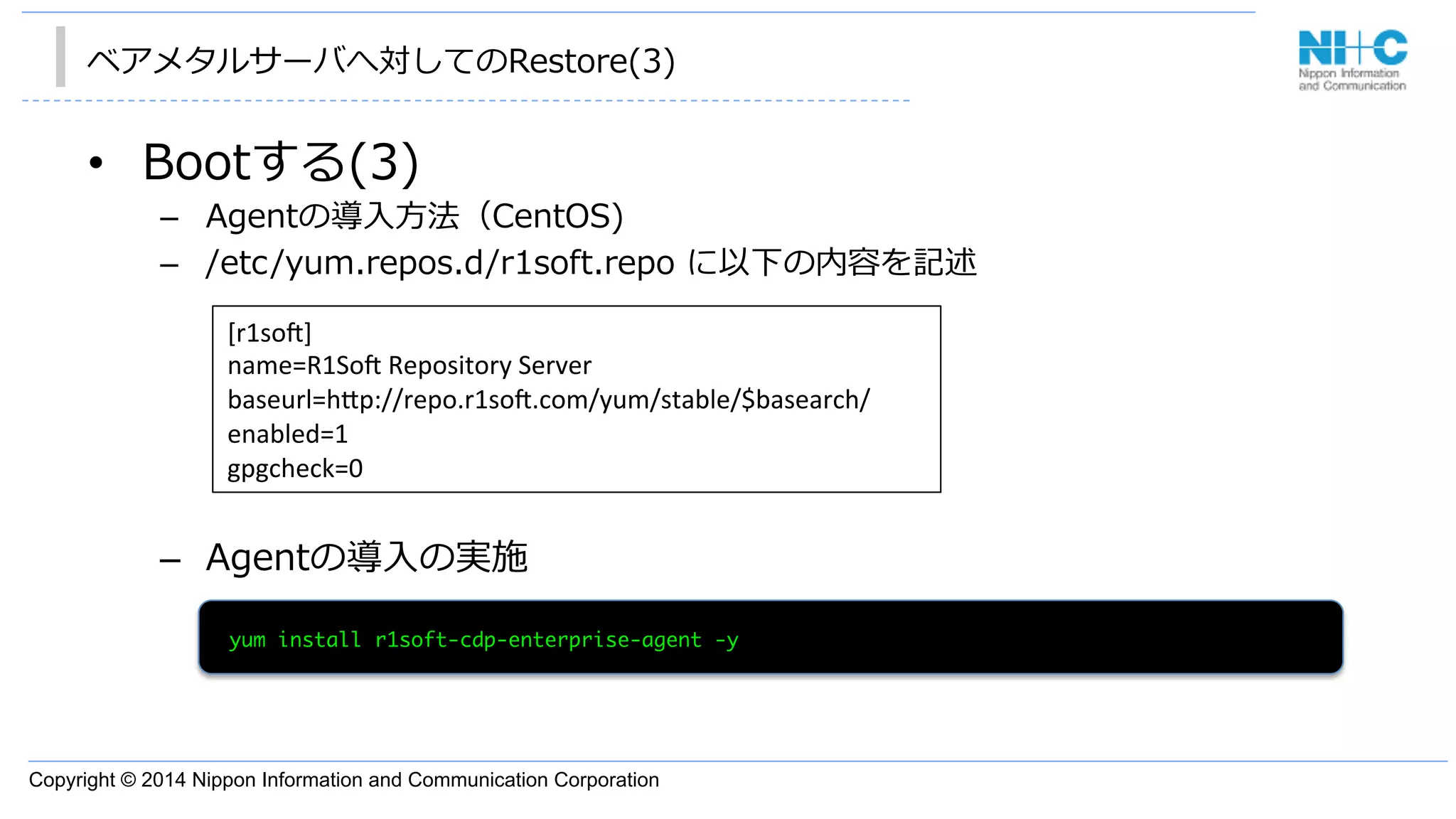 Copyright © 2014 Nippon Information and Communication Corporation
ベアメタルサーバへ対してのRestore(3)
•  Bootする(3)
–  Agentの導⼊入⽅方法（CentOS)
–  /etc/yum.repos.d/r1soft.repo  に以下の内容を記述
–  Agentの導⼊入の実施
[r1so3]	
  
name=R1So3	
  Repository	
  Server	
  
baseurl=h"p://repo.r1so3.com/yum/stable/$basearch/	
  
enabled=1	
  
gpgcheck=0	
  	
	 yum	 install	 r1soft-cdp-enterprise-agent	 -y

 