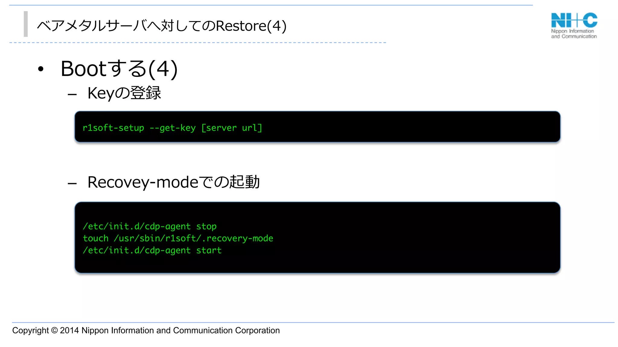 Copyright © 2014 Nippon Information and Communication Corporation
ベアメタルサーバへ対してのRestore(4)
•  Bootする(4)
–  Keyの登録
–  Recovey-‐‑‒modeでの起動
/etc/init.d/cdp-agent	 stop

touch	 /usr/sbin/r1soft/.recovery-mode

/etc/init.d/cdp-agent	 start

r1soft-setup	 --get-key	 [server	 url]

 