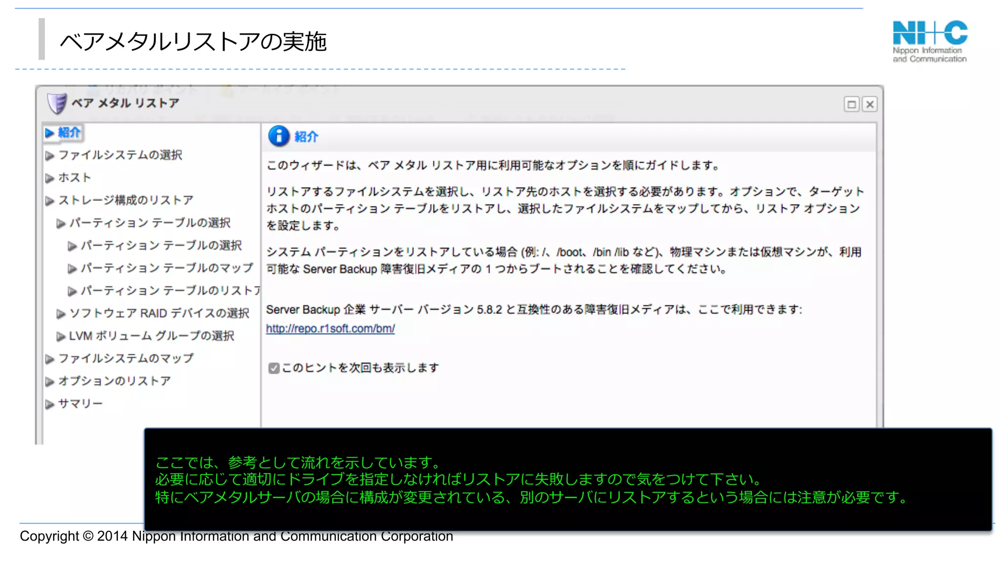 Copyright © 2014 Nippon Information and Communication Corporation
ベアメタルリストアの実施
•  あ
ここでは、参考として流流れを⽰示しています。
必要に応じて適切切にドライブを指定しなければリストアに失敗しますので気をつけて下さい。
特にベアメタルサーバの場合に構成が変更更されている、別のサーバにリストアするという場合には注意が必要です。
 
