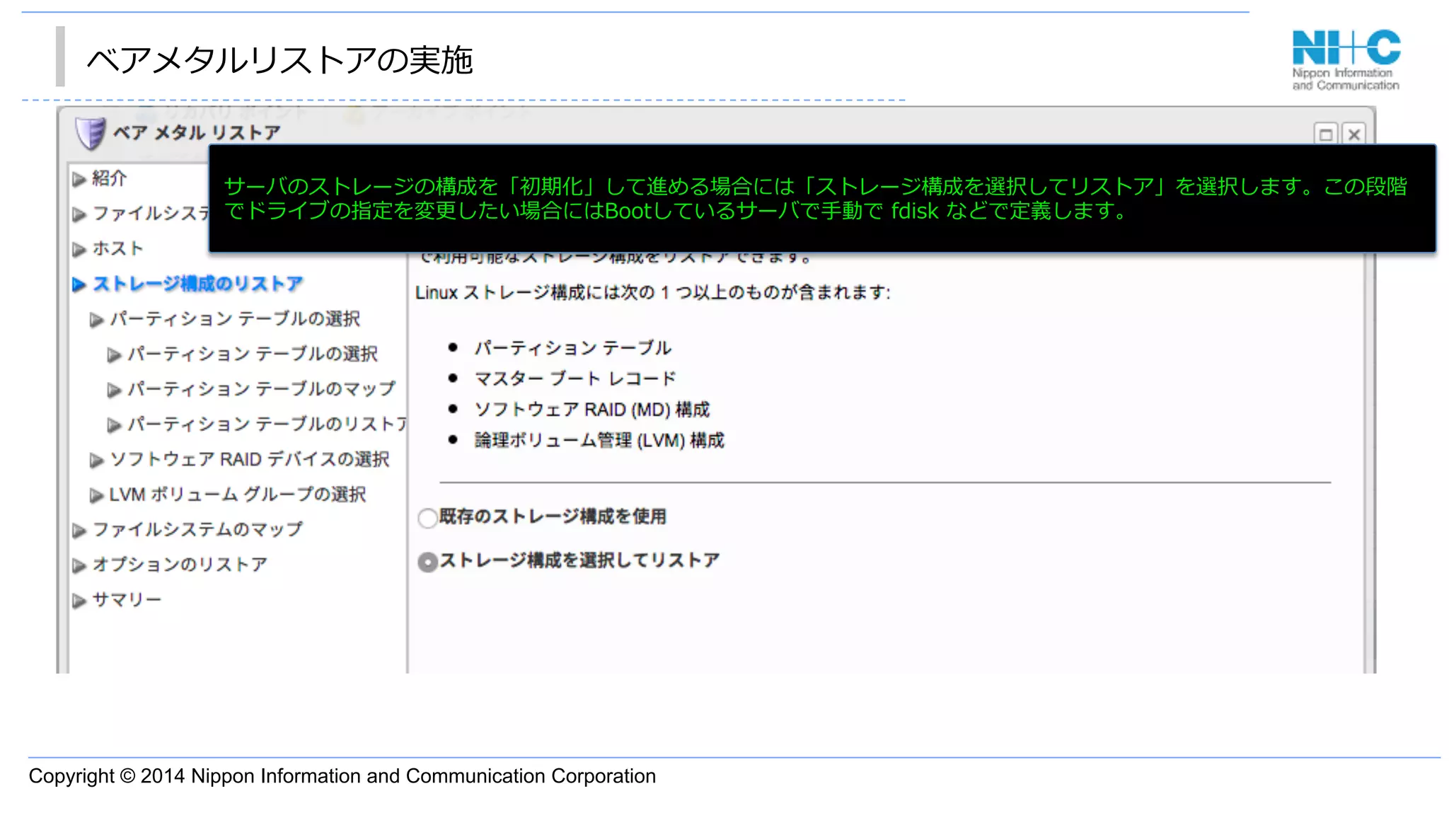 Copyright © 2014 Nippon Information and Communication Corporation
ベアメタルリストアの実施
•  あ サーバのストレージの構成を「初期化」して進める場合には「ストレージ構成を選択してリストア」を選択します。この段階
でドライブの指定を変更更したい場合にはBootしているサーバで⼿手動で  fdisk  などで定義します。
 