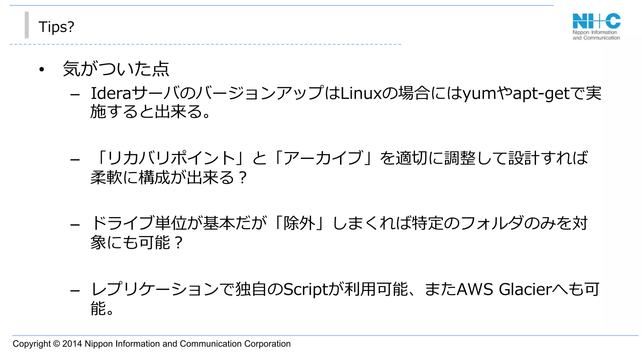 Copyright © 2014 Nippon Information and Communication Corporation
Tips?
•  気がついた点
–  IderaサーバのバージョンアップはLinuxの場合にはyumやapt-‐‑‒getで実
施すると出来る。
–  「リカバリポイント」と「アーカイブ」を適切切に調整して設計すれば
柔軟に構成が出来る？
–  ドライブ単位が基本だが「除外」しまくれば特定のフォルダのみを対
象にも可能？
–  レプリケーションで独⾃自のScriptが利利⽤用可能、またAWS  Glacierへも可
能。
 