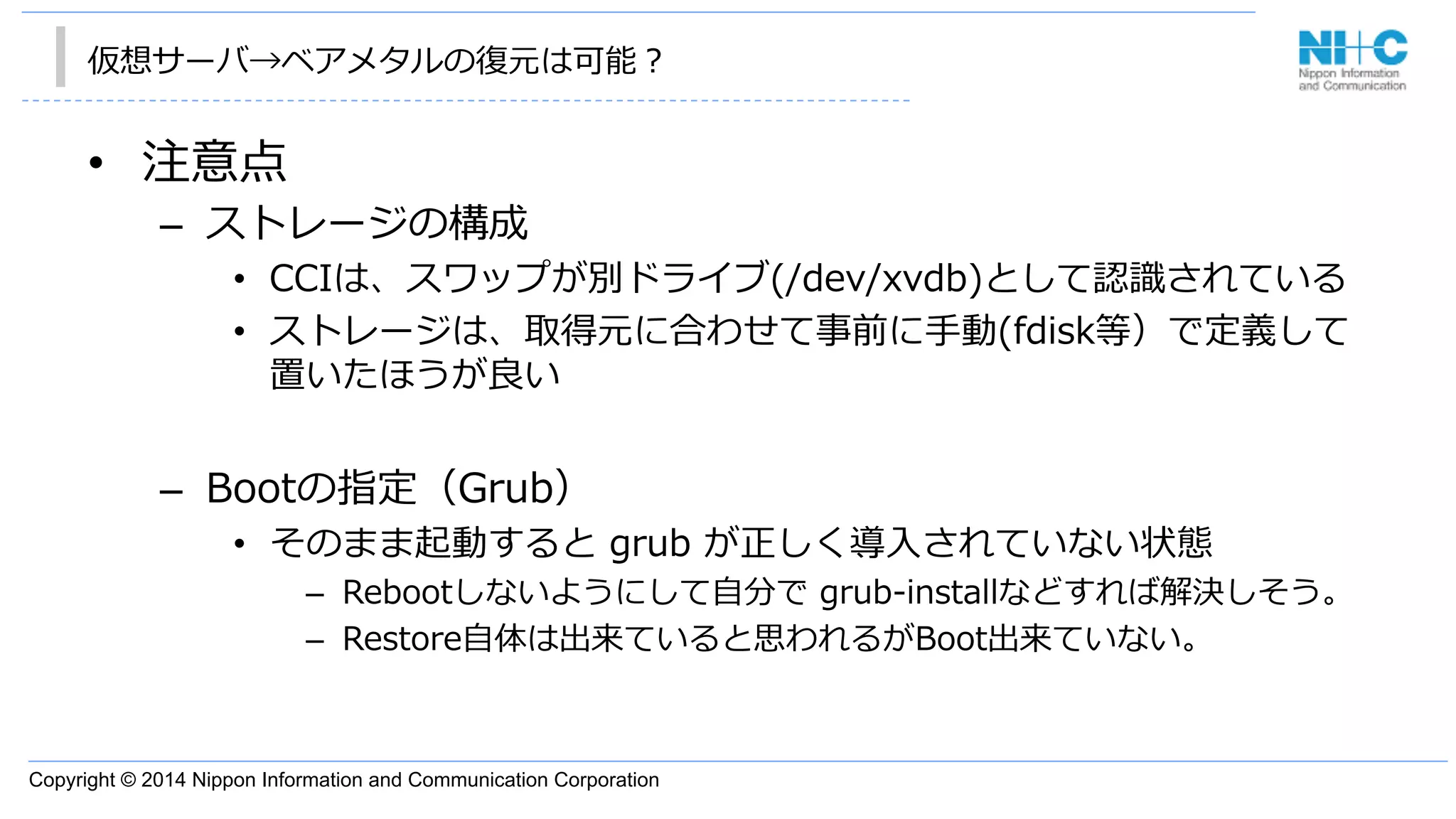 Copyright © 2014 Nippon Information and Communication Corporation
仮想サーバ→ベアメタルの復復元は可能？
•  注意点
–  ストレージの構成
•  CCIは、スワップが別ドライブ(/dev/xvdb)として認識識されている
•  ストレージは、取得元に合わせて事前に⼿手動(fdisk等）で定義して
置いたほうが良良い
–  Bootの指定（Grub）
•  そのまま起動すると  grub  が正しく導⼊入されていない状態
–  Rebootしないようにして⾃自分で  grub-‐‑‒installなどすれば解決しそう。
–  Restore⾃自体は出来ていると思われるがBoot出来ていない。
 