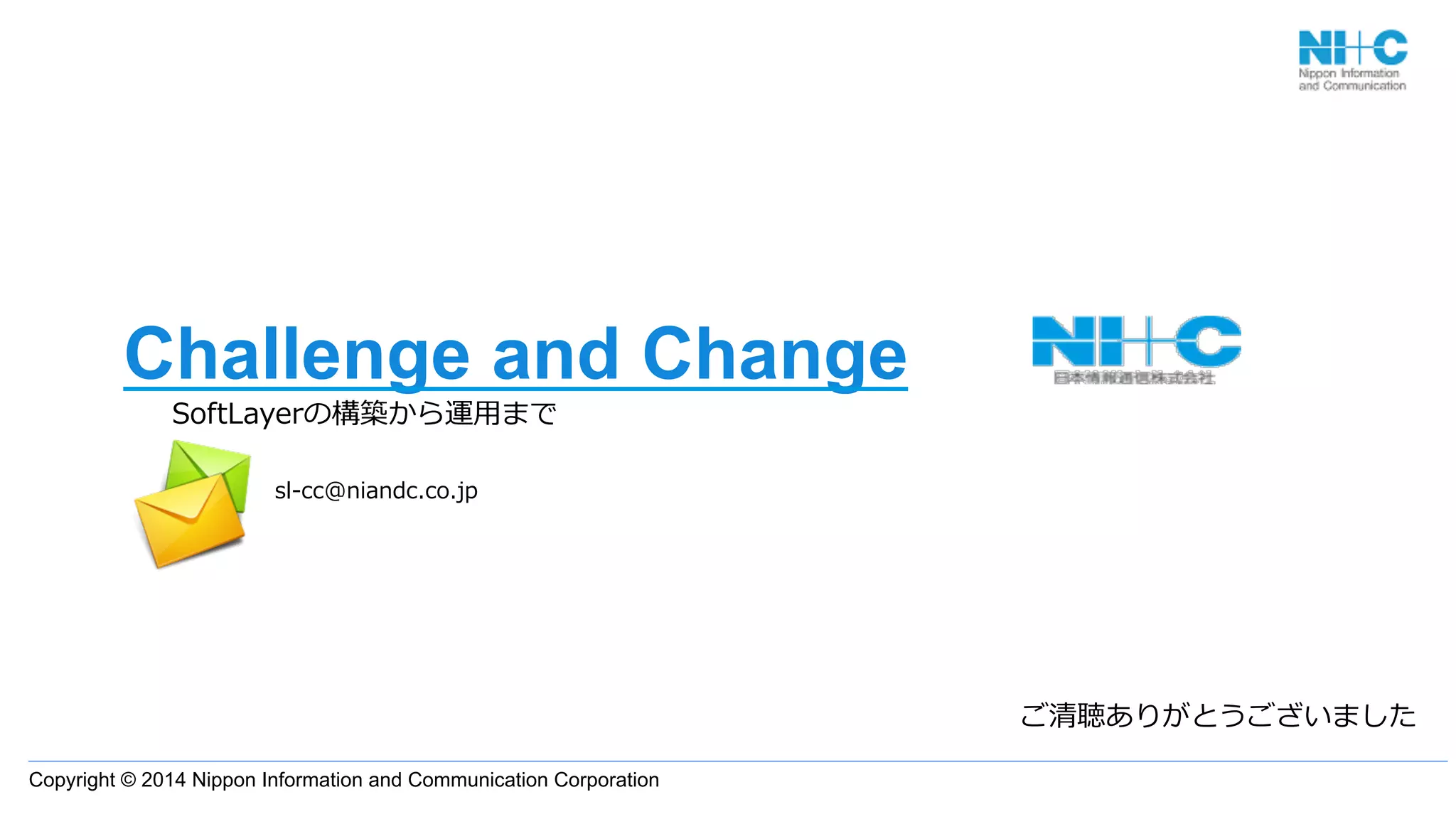 Copyright © 2014 Nippon Information and Communication Corporation
Challenge and Change
SoftLayerの構築から運⽤用まで
                      
ご清聴ありがとうございました
sl-‐‑‒cc@niandc.co.jp
 