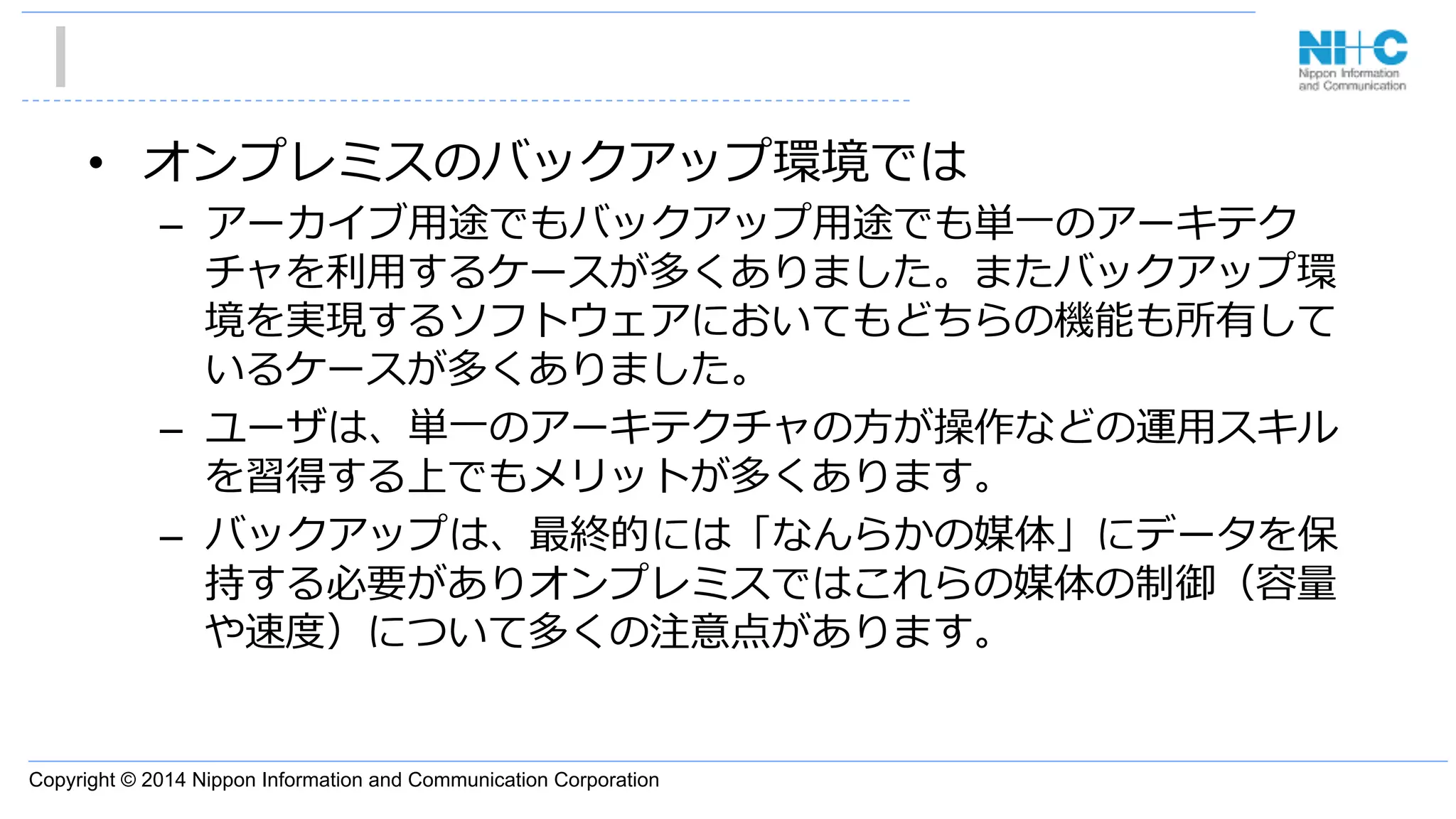 Copyright © 2014 Nippon Information and Communication Corporation
•  オンプレミスのバックアップ環境では
–  アーカイブ⽤用途でもバックアップ⽤用途でも単⼀一のアーキテク
チャを利利⽤用するケースが多くありました。またバックアップ環
境を実現するソフトウェアにおいてもどちらの機能も所有して
いるケースが多くありました。
–  ユーザは、単⼀一のアーキテクチャの⽅方が操作などの運⽤用スキル
を習得する上でもメリットが多くあります。
–  バックアップは、最終的には「なんらかの媒体」にデータを保
持する必要がありオンプレミスではこれらの媒体の制御（容量量
や速度度）について多くの注意点があります。
 