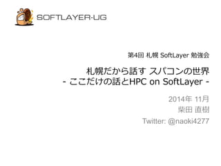 第4回札幌SoftLayer 勉強会 
札幌だから話すスパコンの世界 
- ここだけの話とHPC on SoftLayer - 
2014年11月 
柴田直樹 
Twitter: @naoki4277 
 