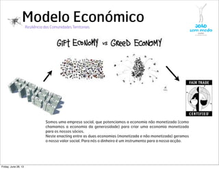 Modelo Económico
Somos uma empresa social, que potenciamos a economia não monetizada (como
chamamos a economia da generosidade) para criar uma economia monetizada
para os nossos sócios.
Neste enacting entre as duas economias (monetizada e não monetizada) geramos
o nosso valor social. Para nós o dinheiro é um instrumento para a nossa acção.
Resiliência das Comunidades Territoriais
Friday, June 28, 13
 