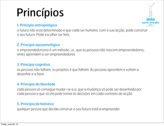 Princípios
1. Principio antropológico
o futuro não esta determinado e que cada ser humano, com a sua acção, pode construir
o seu futuro. Pode escolher ser feliz.
2. Principio epistemológico
o empreendedorismo é um método, i.e., que as pessoas não nascem empreendedoras,
antes aprendem a ser empreendedoras
3. Principio cognitivo
as pessoas não falham, os projetos é que falham. As pessoas aprendem e voltam a
desenhar e a fazer
4. Principio da liberdade
cada pessoa só consegue mudar-se a si, que a mudança só pode ser desenhada por
cada pessoa e que só ela pode tomar as decisões em cada contexto de acção
5. Principio da holístico
qualquer pessoa que decida construir o seu futuro está a empreender
Friday, June 28, 13
 