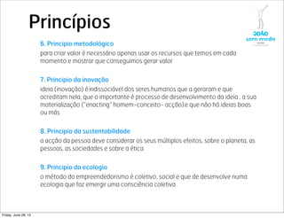 Princípios
6. Principio metodológico
para criar valor é necessário apenas usar os recursos que temos em cada
momento e mostrar que conseguimos gerar valor
7. Principio da inovação
ideia (inovação) é indissociável dos seres humanos que a geraram e que
acreditam nela, que o importante é processo de desenvolvimento da ideia , a sua
materialização (“enacting” homem-conceito- acção) e que não há ideias boas
ou más
8. Principio da sustentabilidade
a acção da pessoa deve considerar os seus múltiplos efeitos, sobre o planeta, as
pessoas, as sociedades e sobre a ética 
9. Principio da ecologia
o método do empreendedorismo é coletivo, social e que de desenvolve numa
ecologia que faz emergir uma consciência coletiva 
Friday, June 28, 13
 