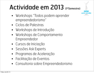 Actividade em 2013 (1ºSemestre)
• Workshops “Todos podem aprender
empreendedorismo”
• Ciclos de Palestras
• Workshops de Introdução
• Workshops de Comportamento
Empreendedor
• Cursos de Iniciação
• Sessões Ask Experts
• Programas de Aceleração
• Facilitação de Eventos
• Consultoria sobre Empreendedorismo
Friday, June 28, 13
 