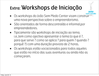 Extra: Workshops de Iniciação
• Os workshops do João Sem Medo Center visam construir
uma nova perspectiva sobre o empreendorismo.
• São orientados de forma descontraída e informal,por
empreendedores.
• Tipicamente são workshops de iniciação ao tema,
i.e.,tem como ojectivo apresentar o tema (o que é ?,
para que serve ? como se aplica ? para quem ? quando ?
porquê ?) com uma duração prevista de 2 horas.
• Os workshops estão vocacionados para todos aqueles
que estão no início das suas aventuras ou ainda não as
começaram.
Friday, June 28, 13
 