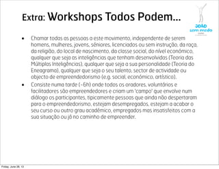 Extra: Workshops Todos Podem...
• Chamar todas as pessoas a este movimento, independente de serem
homens, mulheres, jovens, séniores, licenciados ou sem instrução, da raça,
da religião, do local de nascimento, da classe social, do nível económico,
qualquer que seja as inteligências que tenham desenvolvidas (Teoria das
Múltiplas Inteligências), qualquer que seja a sua personalidade (Teoria do
Eneagrama), qualquer que seja o seu talento, sector de actividade ou
objecto de empreendedorismo (e.g. social, económico, artístico).
• Consiste numa tarde (~6h) onde todos os oradores, voluntários e
facilitadores são empreendedores e criam um 'campo' que envolve num
diálogo os participantes, tipicamente pessoas que ainda não despertaram
para o empreendedorismo, estejam desempregados, estejam a acabar o
seu curso ou outro grau académico, empregados mas insatisfeitos com a
sua situação ou já no caminho de empreender.
Friday, June 28, 13
 