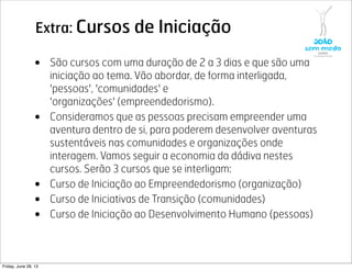 Extra: Cursos de Iniciação
• São cursos com uma duração de 2 a 3 dias e que são uma
iniciação ao tema. Vão abordar, de forma interligada,
'pessoas', 'comunidades' e
'organizações' (empreendedorismo).
• Consideramos que as pessoas precisam empreender uma
aventura dentro de si, para poderem desenvolver aventuras
sustentáveis nas comunidades e organizações onde
interagem. Vamos seguir a economia da dádiva nestes
cursos. Serão 3 cursos que se interligam:
• Curso de Iniciação ao Empreendedorismo (organização)
• Curso de Iniciativas de Transição (comunidades)
• Curso de Iniciação ao Desenvolvimento Humano (pessoas)
Friday, June 28, 13
 