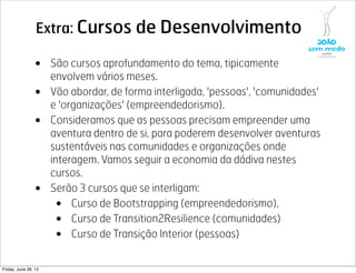 Extra: Cursos de Desenvolvimento
• São cursos aprofundamento do tema, tipicamente
envolvem vários meses.
• Vão abordar, de forma interligada, 'pessoas', 'comunidades'
e 'organizações' (empreendedorismo).
• Consideramos que as pessoas precisam empreender uma
aventura dentro de si, para poderem desenvolver aventuras
sustentáveis nas comunidades e organizações onde
interagem. Vamos seguir a economia da dádiva nestes
cursos.
• Serão 3 cursos que se interligam:
• Curso de Bootstrapping (empreendedorismo),
• Curso de Transition2Resilience (comunidades)
• Curso de Transição Interior (pessoas)
Friday, June 28, 13
 