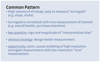 Common Pattern
▪ High volume of of cheap, easy to measure “surrogate”  
(e.g. steps, clicks)
▪ Surrogate is correlated with true measurement of interest
(e.g. overall health, purchase intention)
▪ key question: sign and magnitude of “interpretation bias”
▪ obvious strategy: design better measurement
▪ opportunity: joint, causal modeling of high-resolution
surrogate measurement with low-resolution “true”
measurement.
 