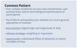 Common Pattern
▪ Your sample conditions on your own convenience, user
activity level, and/or technological sophistication of
participants.
▪ You’d like to extrapolate your statistic to a more general
population of interest.
▪ key question: (again) sign and magnitude of bias
▪ obvious strategy: weighting or regression
▪ opportunity: understand effect of selection on latent
variables on bias
 