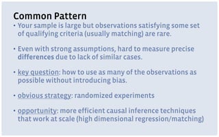 Common Pattern
▪ Your sample is large but observations satisfying some set
of qualifying criteria (usually matching) are rare.
▪ Even with strong assumptions, hard to measure precise
differences due to lack of similar cases.
▪ key question: how to use as many of the observations as
possible without introducing bias.
▪ obvious strategy: randomized experiments
▪ opportunity: more efficient causal inference techniques
that work at scale (high dimensional regression/matching)
 