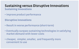 Sustaining versus Disruptive Innovations
Sustaining innovations
▪ improve product performance
Disruptive innovations
▪ Result in worse performance (short-term)
▪ Eventually surpass sustaining technologies in satisfying
market demand with lower costs
▪ cheaper, simpler, smaller, and frequently more
convenient to use
 