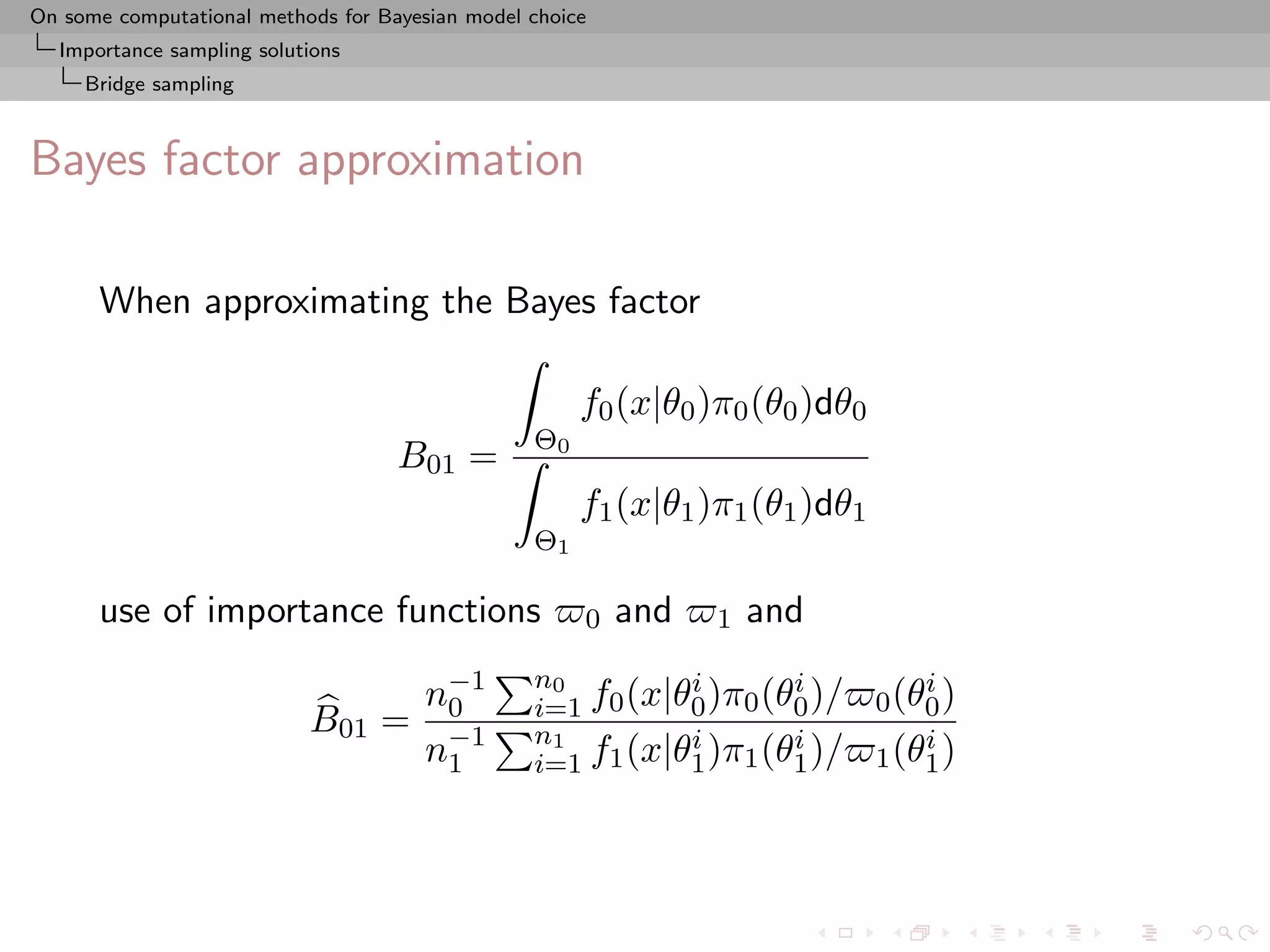 On some computational methods for Bayesian model choice
  Importance sampling solutions
     Bridge sampling



Bayes factor approximation

      When approximating the Bayes factor

                                                      f0 (x|θ0 )π0 (θ0 )dθ0
                                                 Θ0
                                    B01 =
                                                      f1 (x|θ1 )π1 (θ1 )dθ1
                                                 Θ1

      use of importance functions                     0   and   1   and

                                       n−1
                                        0
                                                 n0         i       i
                                                 i=1 f0 (x|θ0 )π0 (θ0 )/
                                                                                  i
                                                                              0 (θ0 )
                           B01 =
                                       n−1
                                        1
                                                 n1         i       i
                                                 i=1 f1 (x|θ1 )π1 (θ1 )/
                                                                                  i
                                                                              1 (θ1 )
 