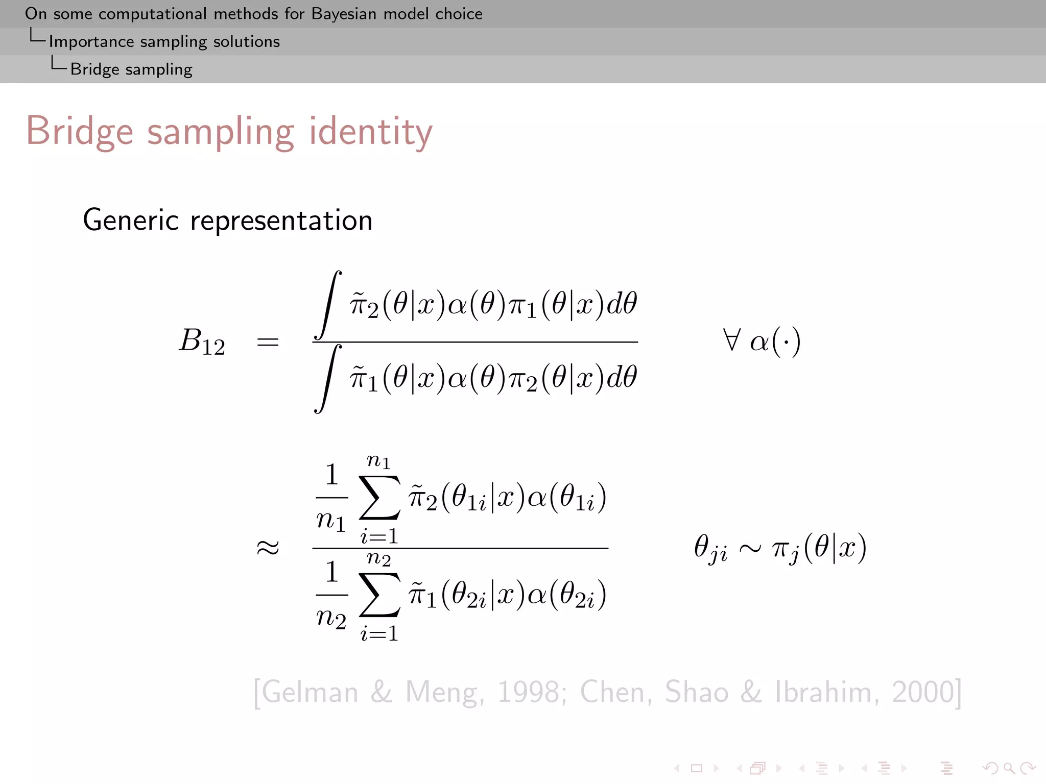 On some computational methods for Bayesian model choice
  Importance sampling solutions
     Bridge sampling



Bridge sampling identity

      Generic representation

                                       π2 (θ|x)α(θ)π1 (θ|x)dθ
                                       ˜
                  B12 =                                              ∀ α(·)
                                       π1 (θ|x)α(θ)π2 (θ|x)dθ
                                       ˜

                                        n1
                                  1
                                              π2 (θ1i |x)α(θ1i )
                                              ˜
                                  n1
                                        i=1
                           ≈             n2                        θji ∼ πj (θ|x)
                                  1
                                              π1 (θ2i |x)α(θ2i )
                                              ˜
                                  n2
                                        i=1

                           [Gelman & Meng, 1998; Chen, Shao & Ibrahim, 2000]
 