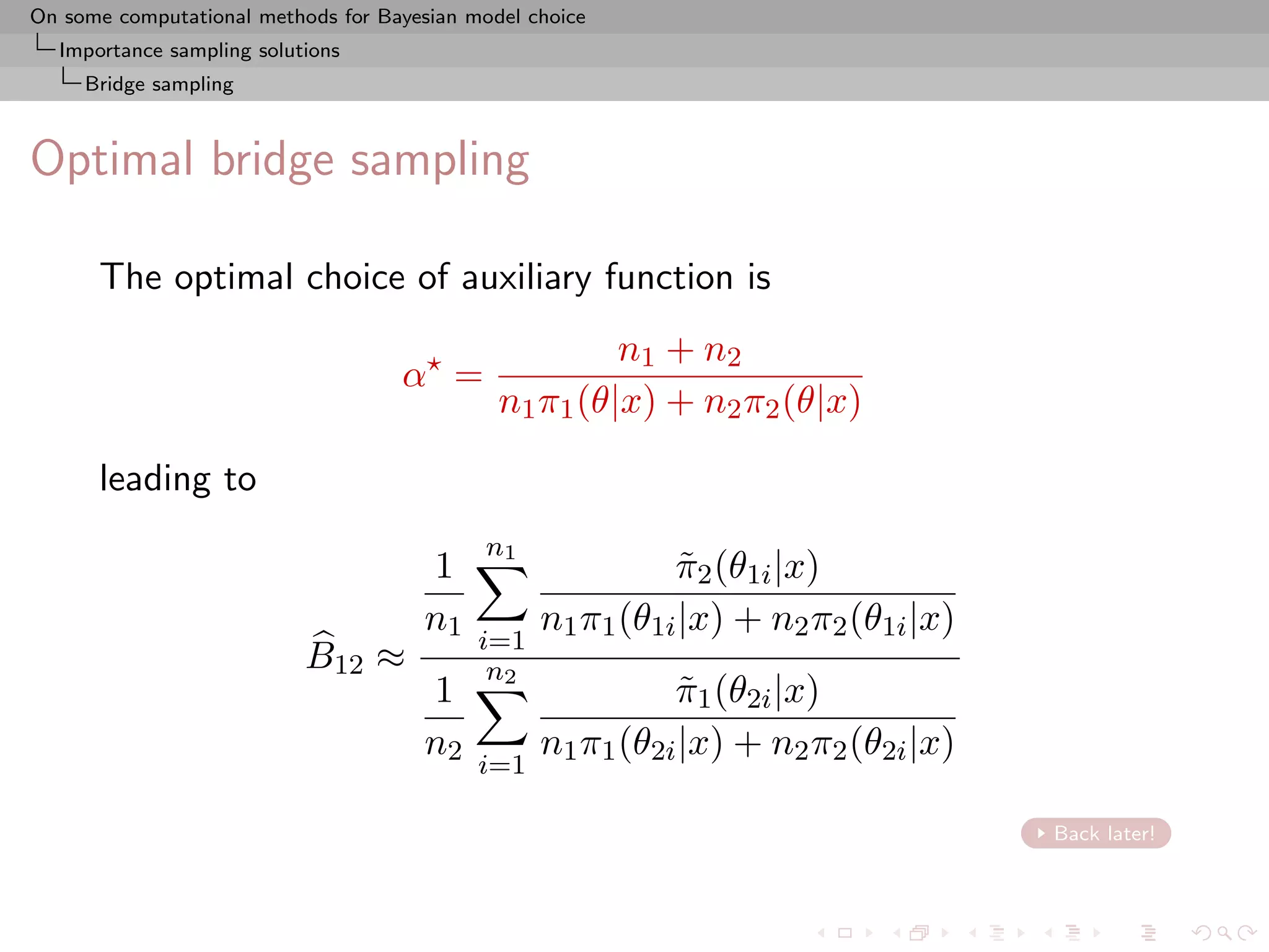On some computational methods for Bayesian model choice
  Importance sampling solutions
     Bridge sampling



Optimal bridge sampling

      The optimal choice of auxiliary function is
                                                       n1 + n2
                                    α =
                                              n1 π1 (θ|x) + n2 π2 (θ|x)

      leading to
                                             n1
                                       1                    π2 (θ1i |x)
                                                             ˜
                                       n1         n1 π1 (θ1i |x) + n2 π2 (θ1i |x)
                                            i=1
                           B12 ≈             n2
                                       1                    π1 (θ2i |x)
                                                             ˜
                                       n2         n1 π1 (θ2i |x) + n2 π2 (θ2i |x)
                                            i=1

                                                                                    Back later!
 