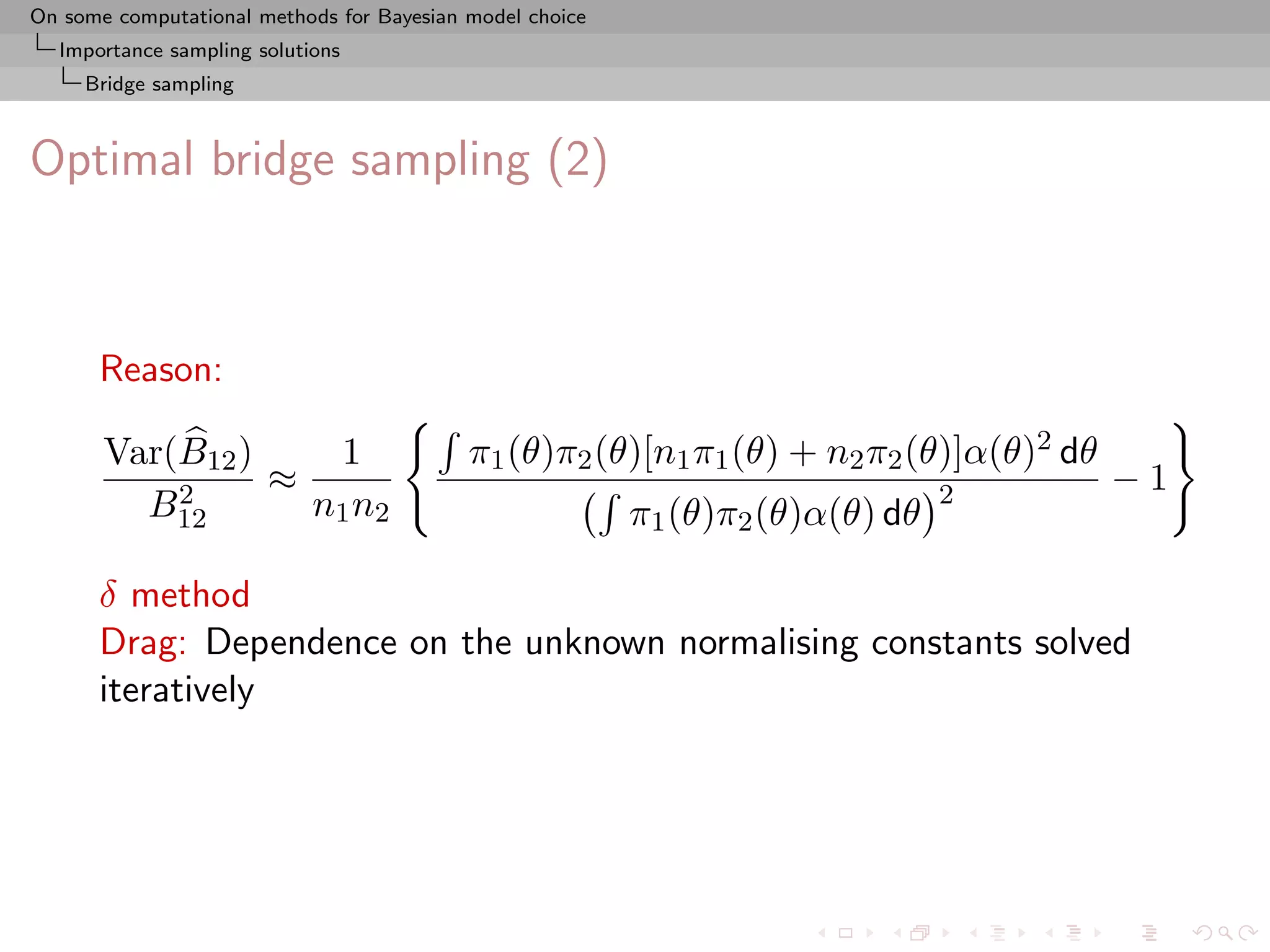 On some computational methods for Bayesian model choice
  Importance sampling solutions
     Bridge sampling



Optimal bridge sampling (2)



      Reason:

       Var(B12 )    1                      π1 (θ)π2 (θ)[n1 π1 (θ) + n2 π2 (θ)]α(θ)2 dθ
           2     ≈                                                              2        −1
         B12       n1 n2                                  π1 (θ)π2 (θ)α(θ) dθ

      δ method
      Drag: Dependence on the unknown normalising constants solved
      iteratively
 
