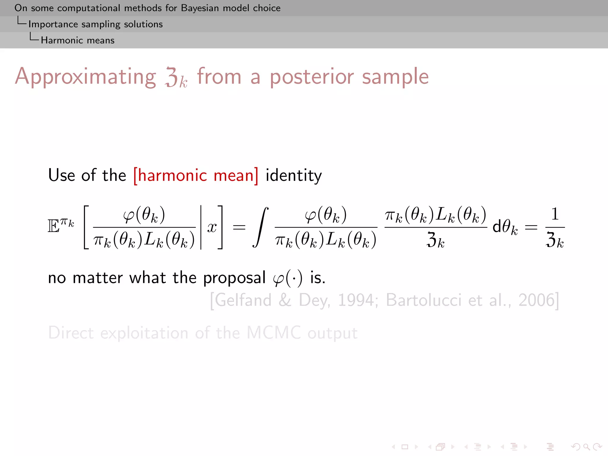 On some computational methods for Bayesian model choice
  Importance sampling solutions
     Harmonic means



Approximating Zk from a posterior sample



      Use of the [harmonic mean] identity

                    ϕ(θk )                               ϕ(θk )       πk (θk )Lk (θk )       1
      Eπk                        x =                                                   dθk =
                πk (θk )Lk (θk )                     πk (θk )Lk (θk )       Zk               Zk

      no matter what the proposal ϕ(·) is.
                          [Gelfand & Dey, 1994; Bartolucci et al., 2006]
      Direct exploitation of the MCMC output
 