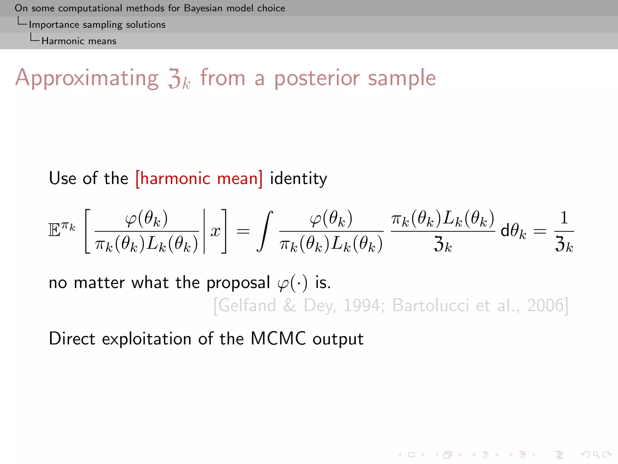 On some computational methods for Bayesian model choice
  Importance sampling solutions
     Harmonic means



Approximating Zk from a posterior sample



      Use of the [harmonic mean] identity

                    ϕ(θk )                               ϕ(θk )       πk (θk )Lk (θk )       1
      Eπk                        x =                                                   dθk =
                πk (θk )Lk (θk )                     πk (θk )Lk (θk )       Zk               Zk

      no matter what the proposal ϕ(·) is.
                          [Gelfand & Dey, 1994; Bartolucci et al., 2006]
      Direct exploitation of the MCMC output
 
