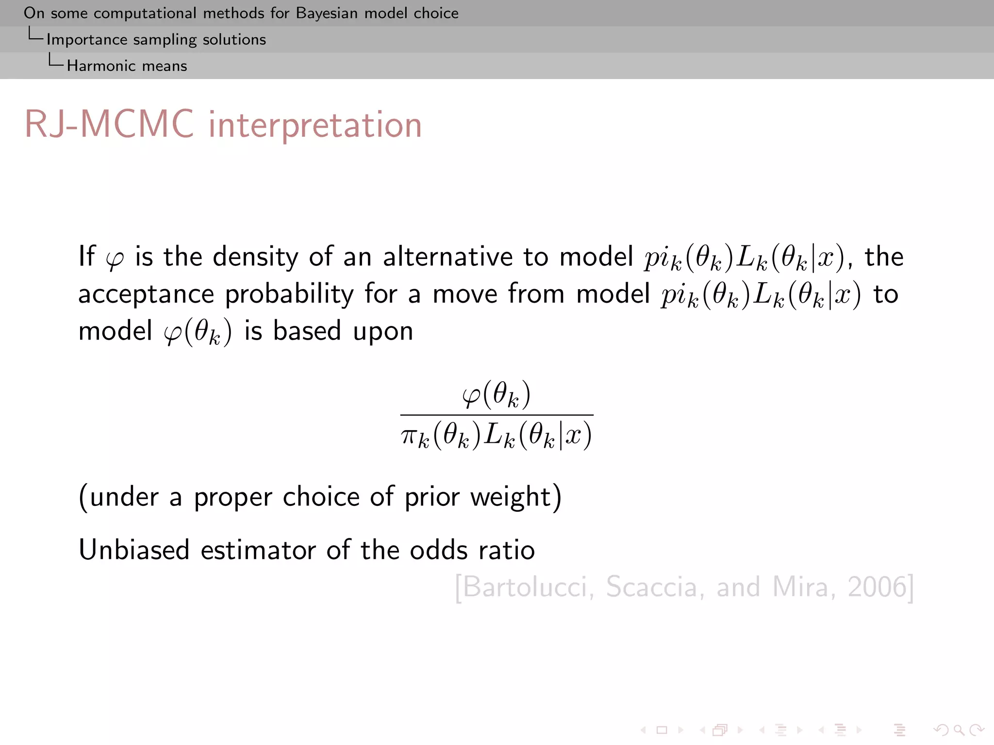 On some computational methods for Bayesian model choice
  Importance sampling solutions
     Harmonic means



RJ-MCMC interpretation


      If ϕ is the density of an alternative to model pik (θk )Lk (θk |x), the
      acceptance probability for a move from model pik (θk )Lk (θk |x) to
      model ϕ(θk ) is based upon

                                                    ϕ(θk )
                                               πk (θk )Lk (θk |x)

      (under a proper choice of prior weight)
      Unbiased estimator of the odds ratio
                                   [Bartolucci, Scaccia, and Mira, 2006]
 