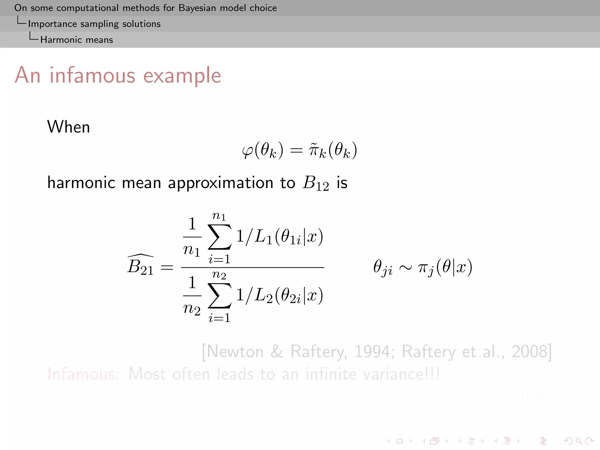 On some computational methods for Bayesian model choice
  Importance sampling solutions
     Harmonic means



An infamous example

      When
                                               ϕ(θk ) = πk (θk )
                                                        ˜
      harmonic mean approximation to B12 is
                                         n1
                                   1
                                              1/L1 (θ1i |x)
                                   n1
                                        i=1
                       B21 =             n2                        θji ∼ πj (θ|x)
                                   1
                                              1/L2 (θ2i |x)
                                   n2
                                        i=1

                         [Newton & Raftery, 1994; Raftery et al., 2008]
      Infamous: Most often leads to an inﬁnite variance!!!
                                             [Radford Neal’s blog, 2008]
 