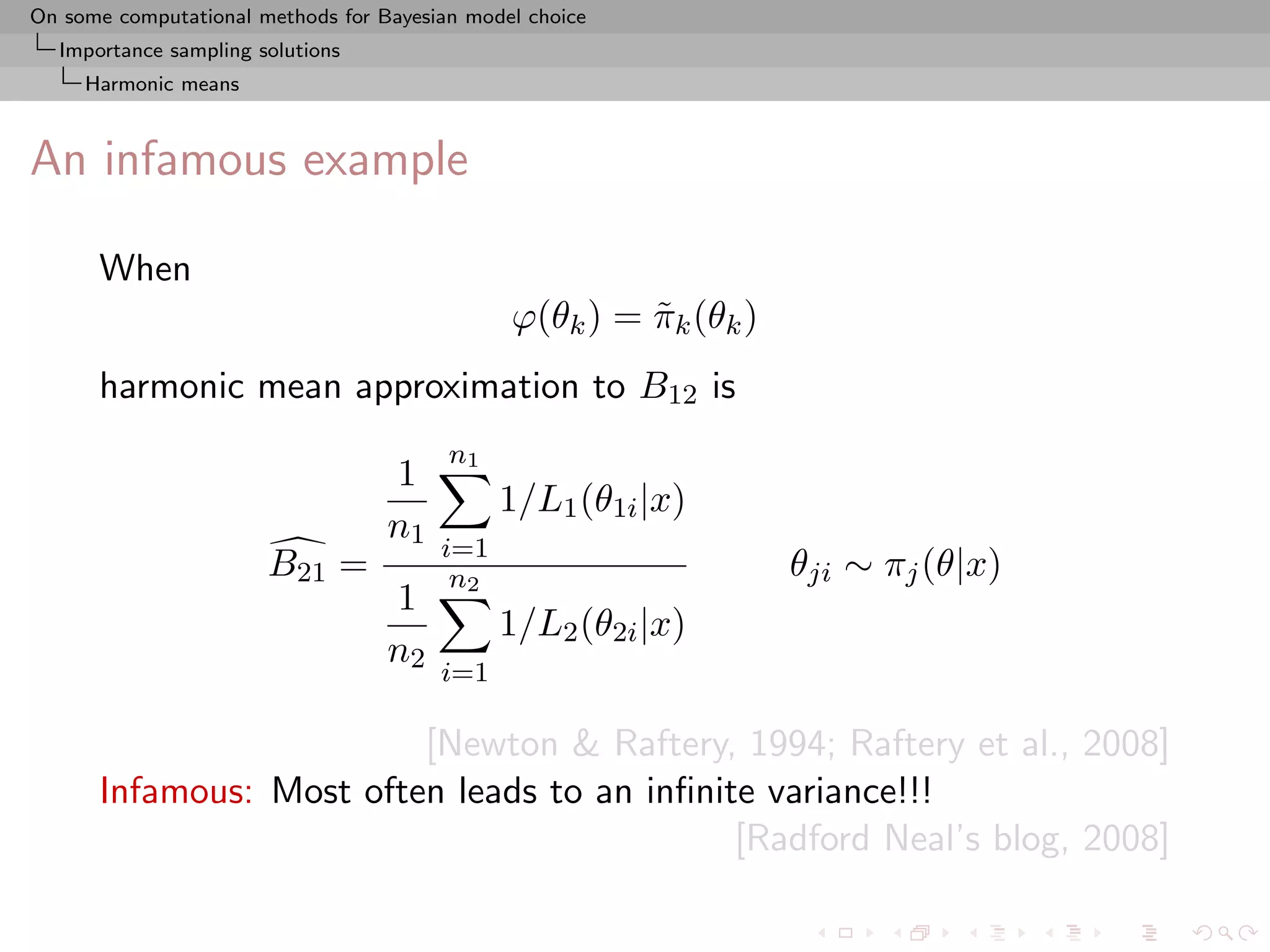 On some computational methods for Bayesian model choice
  Importance sampling solutions
     Harmonic means



An infamous example

      When
                                               ϕ(θk ) = πk (θk )
                                                        ˜
      harmonic mean approximation to B12 is
                                         n1
                                   1
                                              1/L1 (θ1i |x)
                                   n1
                                        i=1
                       B21 =             n2                        θji ∼ πj (θ|x)
                                   1
                                              1/L2 (θ2i |x)
                                   n2
                                        i=1

                         [Newton & Raftery, 1994; Raftery et al., 2008]
      Infamous: Most often leads to an inﬁnite variance!!!
                                             [Radford Neal’s blog, 2008]
 