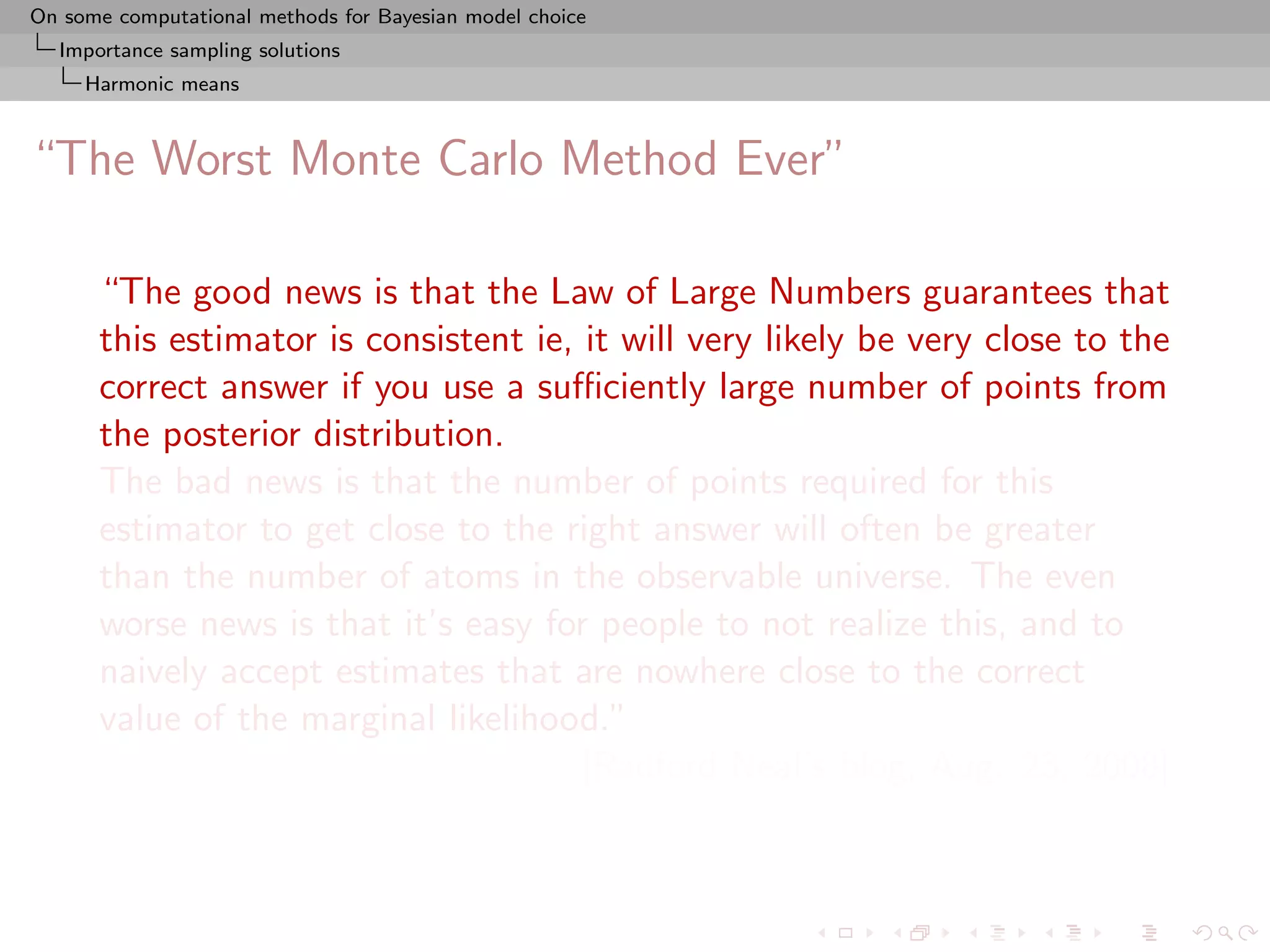 On some computational methods for Bayesian model choice
  Importance sampling solutions
     Harmonic means



“The Worst Monte Carlo Method Ever”

      “The good news is that the Law of Large Numbers guarantees that
      this estimator is consistent ie, it will very likely be very close to the
      correct answer if you use a suﬃciently large number of points from
      the posterior distribution.
      The bad news is that the number of points required for this
      estimator to get close to the right answer will often be greater
      than the number of atoms in the observable universe. The even
      worse news is that it’s easy for people to not realize this, and to
      naively accept estimates that are nowhere close to the correct
      value of the marginal likelihood.”
                                       [Radford Neal’s blog, Aug. 23, 2008]
 