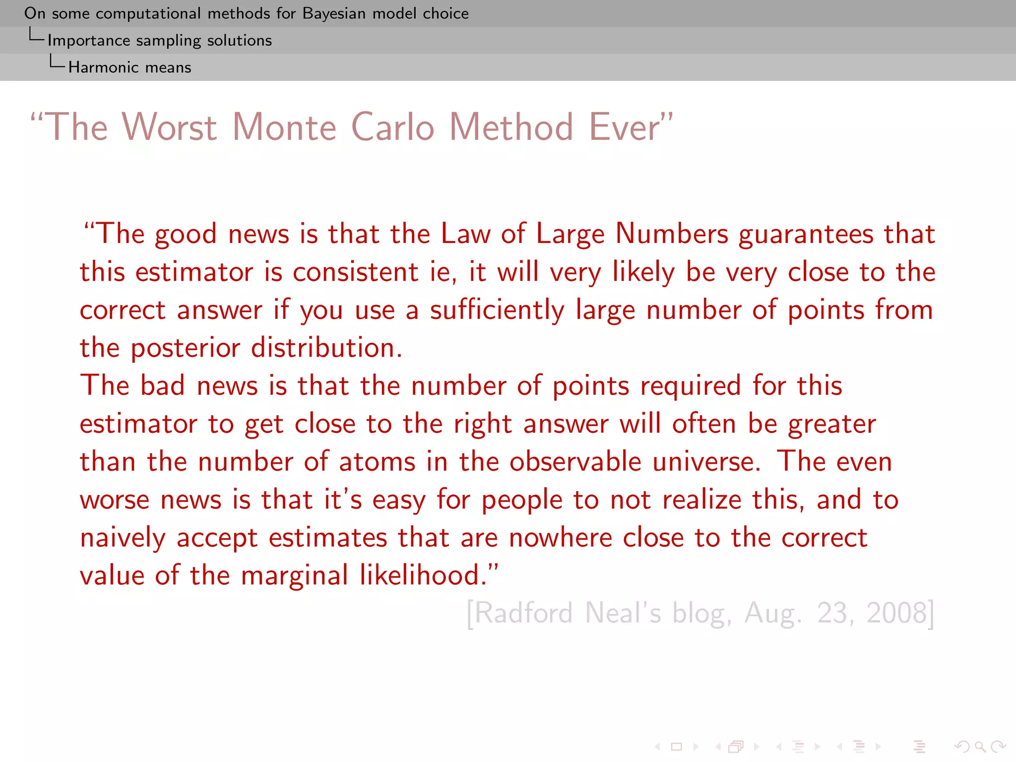 On some computational methods for Bayesian model choice
  Importance sampling solutions
     Harmonic means



“The Worst Monte Carlo Method Ever”

      “The good news is that the Law of Large Numbers guarantees that
      this estimator is consistent ie, it will very likely be very close to the
      correct answer if you use a suﬃciently large number of points from
      the posterior distribution.
      The bad news is that the number of points required for this
      estimator to get close to the right answer will often be greater
      than the number of atoms in the observable universe. The even
      worse news is that it’s easy for people to not realize this, and to
      naively accept estimates that are nowhere close to the correct
      value of the marginal likelihood.”
                                       [Radford Neal’s blog, Aug. 23, 2008]
 
