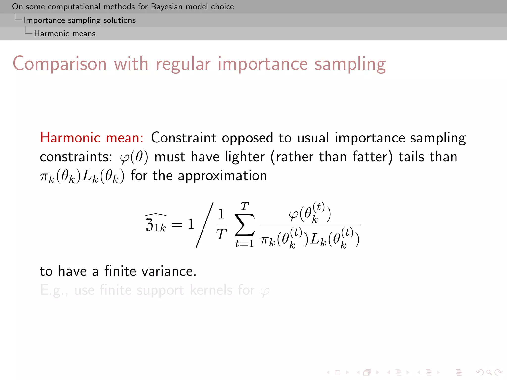 On some computational methods for Bayesian model choice
  Importance sampling solutions
     Harmonic means



Comparison with regular importance sampling


      Harmonic mean: Constraint opposed to usual importance sampling
      constraints: ϕ(θ) must have lighter (rather than fatter) tails than
      πk (θk )Lk (θk ) for the approximation
                                                          T               (t)
                                                  1                 ϕ(θk )
                                  Z1k = 1                           (t)         (t)
                                                  T             πk (θk )Lk (θk )
                                                          t=1

      to have a ﬁnite variance.
      E.g., use ﬁnite support kernels for ϕ
 