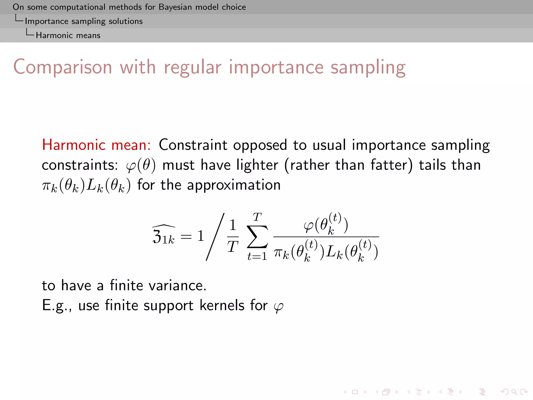On some computational methods for Bayesian model choice
  Importance sampling solutions
     Harmonic means



Comparison with regular importance sampling


      Harmonic mean: Constraint opposed to usual importance sampling
      constraints: ϕ(θ) must have lighter (rather than fatter) tails than
      πk (θk )Lk (θk ) for the approximation
                                                          T               (t)
                                                  1                 ϕ(θk )
                                  Z1k = 1                           (t)         (t)
                                                  T             πk (θk )Lk (θk )
                                                          t=1

      to have a ﬁnite variance.
      E.g., use ﬁnite support kernels for ϕ
 
