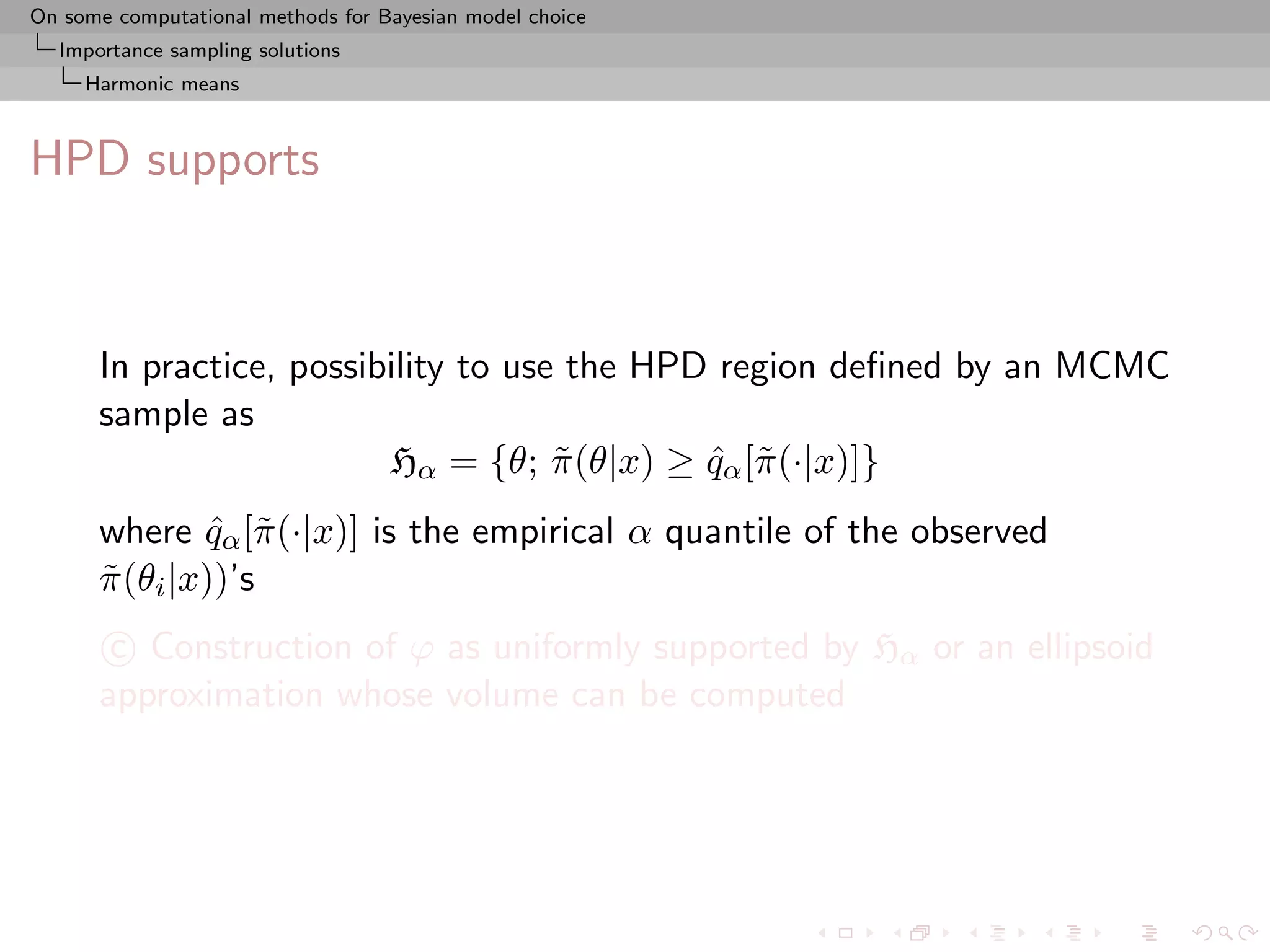 On some computational methods for Bayesian model choice
  Importance sampling solutions
     Harmonic means



HPD supports



      In practice, possibility to use the HPD region deﬁned by an MCMC
      sample as
                         Hα = {θ; π (θ|x) ≥ qα [˜ (·|x)]}
                                     ˜       ˆ π
      where qα [˜ (·|x)] is the empirical α quantile of the observed
               ˆ π
      π (θi |x))’s
      ˜
       c Construction of ϕ as uniformly supported by Hα or an ellipsoid
      approximation whose volume can be computed
 