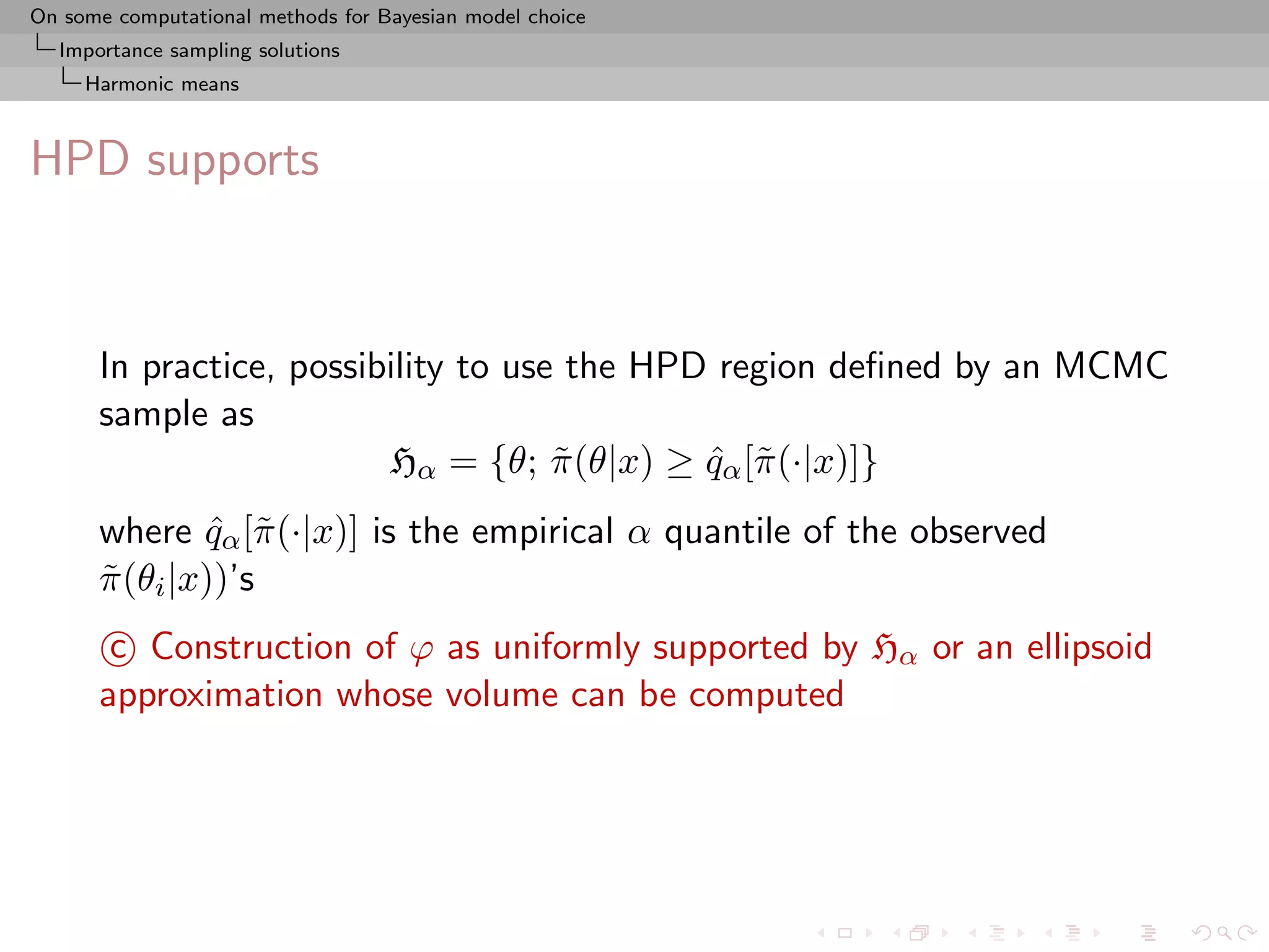 On some computational methods for Bayesian model choice
  Importance sampling solutions
     Harmonic means



HPD supports



      In practice, possibility to use the HPD region deﬁned by an MCMC
      sample as
                         Hα = {θ; π (θ|x) ≥ qα [˜ (·|x)]}
                                     ˜       ˆ π
      where qα [˜ (·|x)] is the empirical α quantile of the observed
               ˆ π
      π (θi |x))’s
      ˜
       c Construction of ϕ as uniformly supported by Hα or an ellipsoid
      approximation whose volume can be computed
 