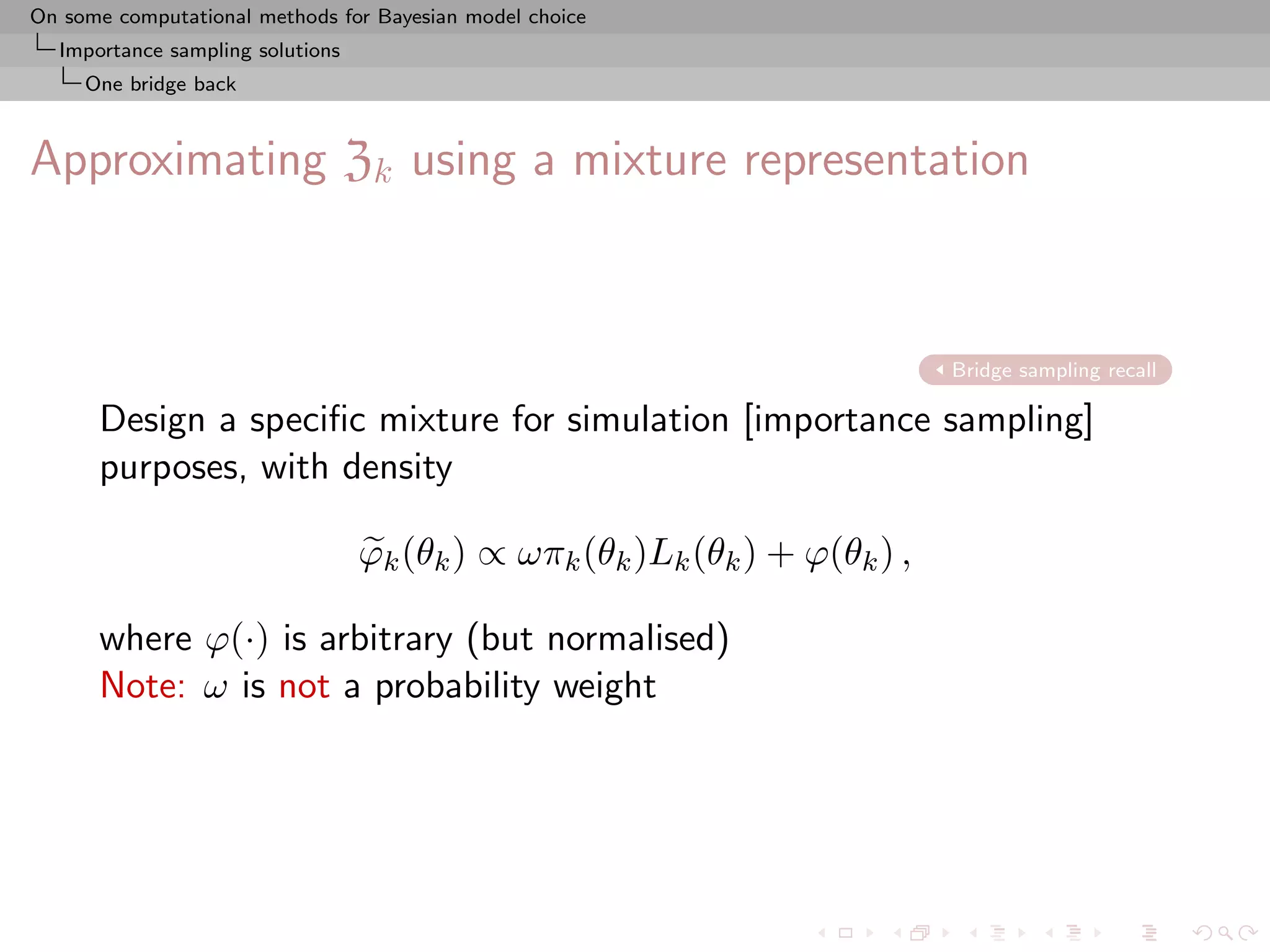 On some computational methods for Bayesian model choice
  Importance sampling solutions
     One bridge back



Approximating Zk using a mixture representation



                                                                            Bridge sampling recall

      Design a speciﬁc mixture for simulation [importance sampling]
      purposes, with density

                                  ϕk (θk ) ∝ ωπk (θk )Lk (θk ) + ϕ(θk ) ,

      where ϕ(·) is arbitrary (but normalised)
      Note: ω is not a probability weight
 