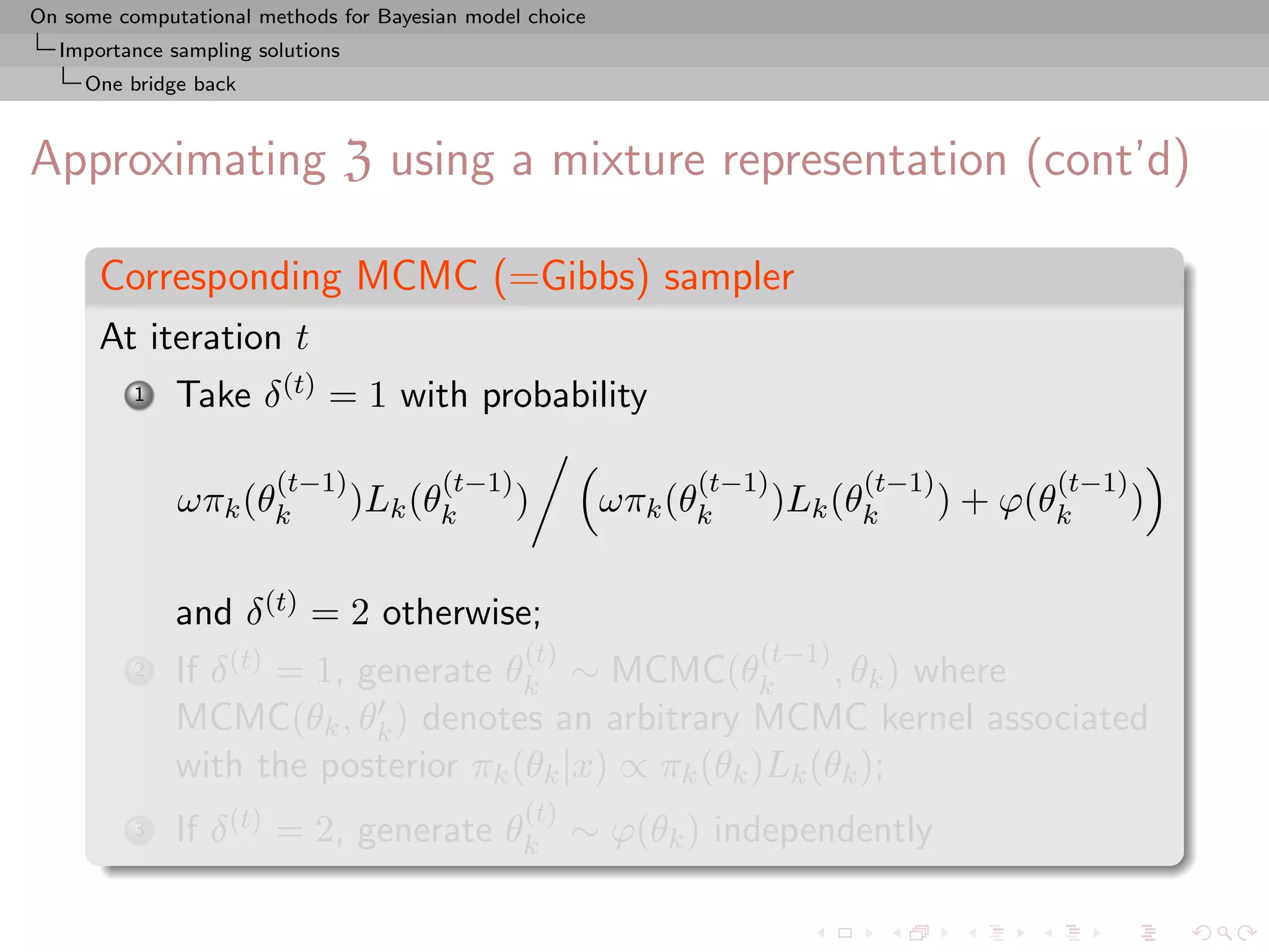 On some computational methods for Bayesian model choice
  Importance sampling solutions
     One bridge back



Approximating Z using a mixture representation (cont’d)

      Corresponding MCMC (=Gibbs) sampler
      At iteration t
          1   Take δ (t) = 1 with probability

                        (t−1)           (t−1)                   (t−1)         (t−1)          (t−1)
              ωπk (θk             )Lk (θk       )         ωπk (θk       )Lk (θk       ) + ϕ(θk       )

              and δ (t) = 2 otherwise;
                                                (t)                 (t−1)
          2   If δ (t) = 1, generate θk ∼ MCMC(θk          , θk ) where
              MCMC(θk , θk ) denotes an arbitrary MCMC kernel associated
              with the posterior πk (θk |x) ∝ πk (θk )Lk (θk );
                                                (t)
          3   If δ (t) = 2, generate θk ∼ ϕ(θk ) independently
 