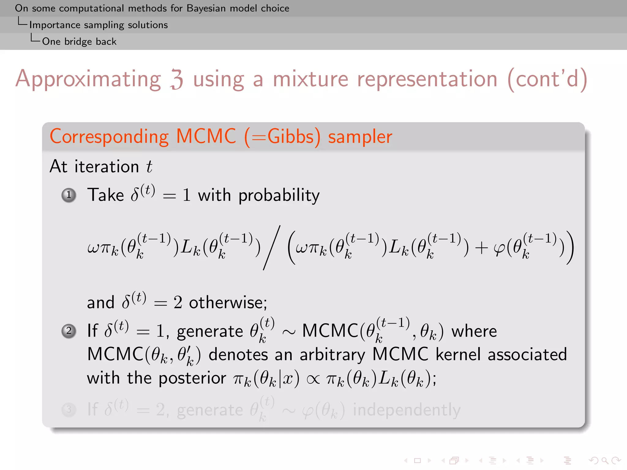 On some computational methods for Bayesian model choice
  Importance sampling solutions
     One bridge back



Approximating Z using a mixture representation (cont’d)

      Corresponding MCMC (=Gibbs) sampler
      At iteration t
          1   Take δ (t) = 1 with probability

                        (t−1)           (t−1)                   (t−1)         (t−1)          (t−1)
              ωπk (θk             )Lk (θk       )         ωπk (θk       )Lk (θk       ) + ϕ(θk       )

              and δ (t) = 2 otherwise;
                                                (t)                 (t−1)
          2   If δ (t) = 1, generate θk ∼ MCMC(θk          , θk ) where
              MCMC(θk , θk ) denotes an arbitrary MCMC kernel associated
              with the posterior πk (θk |x) ∝ πk (θk )Lk (θk );
                                                (t)
          3   If δ (t) = 2, generate θk ∼ ϕ(θk ) independently
 