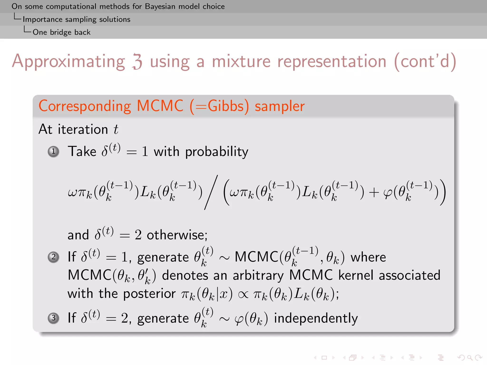 On some computational methods for Bayesian model choice
  Importance sampling solutions
     One bridge back



Approximating Z using a mixture representation (cont’d)

      Corresponding MCMC (=Gibbs) sampler
      At iteration t
          1   Take δ (t) = 1 with probability

                        (t−1)           (t−1)                   (t−1)         (t−1)          (t−1)
              ωπk (θk             )Lk (θk       )         ωπk (θk       )Lk (θk       ) + ϕ(θk       )

              and δ (t) = 2 otherwise;
                                                (t)                 (t−1)
          2   If δ (t) = 1, generate θk ∼ MCMC(θk          , θk ) where
              MCMC(θk , θk ) denotes an arbitrary MCMC kernel associated
              with the posterior πk (θk |x) ∝ πk (θk )Lk (θk );
                                                (t)
          3   If δ (t) = 2, generate θk ∼ ϕ(θk ) independently
 