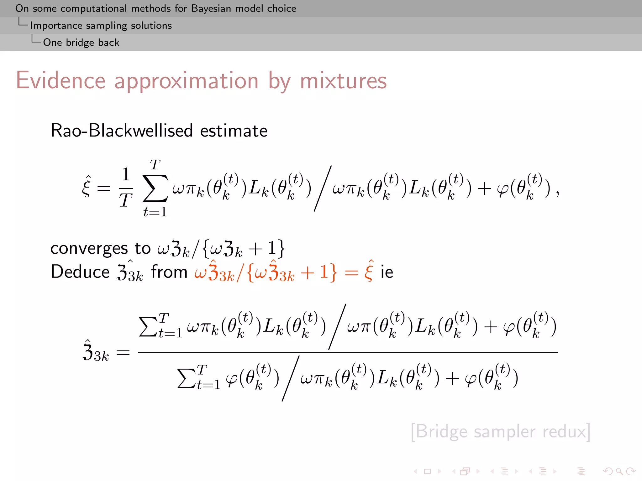 On some computational methods for Bayesian model choice
  Importance sampling solutions
     One bridge back



Evidence approximation by mixtures
      Rao-Blackwellised estimate
                          T
             ˆ 1
             ξ=
                                        (t)
                                  ωπk (θk )Lk (θk )
                                                     (t)             (t)          (t)
                                                             ωπk (θk )Lk (θk ) + ϕ(θk ) ,
                                                                                               (t)
                T
                         t=1

      converges to ωZk /{ωZk + 1}
               3k
                         ˆ     ˆ          ˆ
      Deduce Zˆ from ω Z3k /{ω Z3k + 1} = ξ ie

                            T         (t)     (t)                     (t)          (t)          (t)
                            t=1 ωπk (θk )Lk (θk )              ωπ(θk )Lk (θk ) + ϕ(θk )
             ˆ
             Z3k =
                                    T      (t)                 (t)          (t)          (t)
                                    t=1 ϕ(θk )            ωπk (θk )Lk (θk ) + ϕ(θk )

                                                                            [Bridge sampler redux]
 