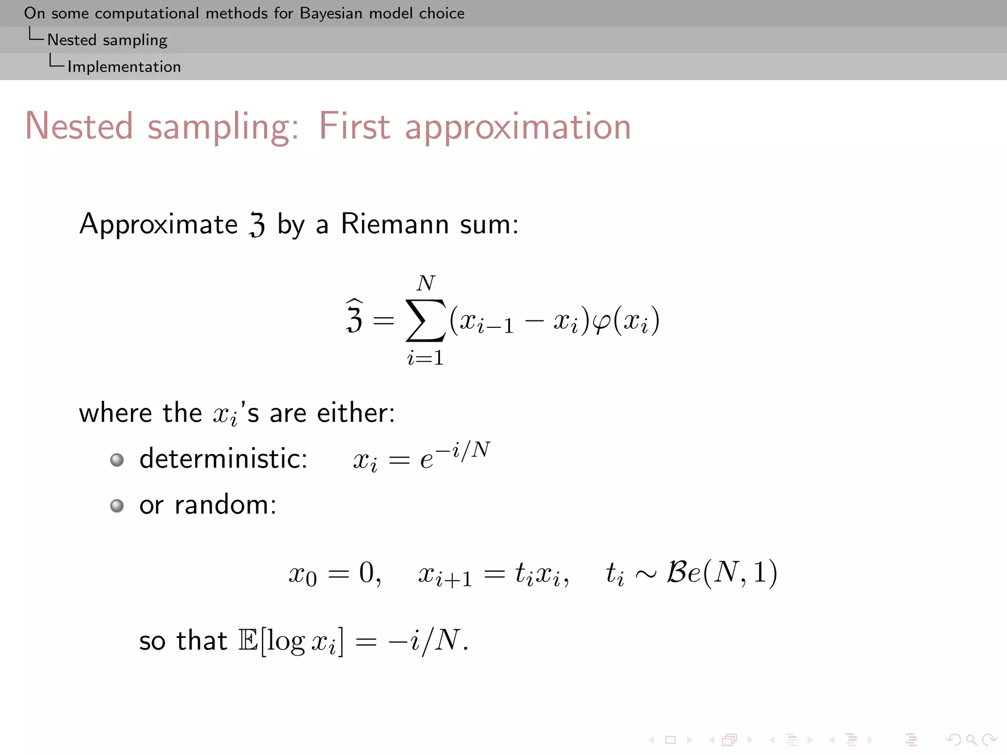 On some computational methods for Bayesian model choice
  Nested sampling
     Implementation



Nested sampling: First approximation

      Approximate Z by a Riemann sum:
                                                N
                                        Z=           (xi−1 − xi )ϕ(xi )
                                               i=1

      where the xi ’s are either:
              deterministic:            xi = e−i/N
              or random:

                                x0 = 0,          xi+1 = ti xi ,   ti ∼ Be(N, 1)

              so that E[log xi ] = −i/N .
 