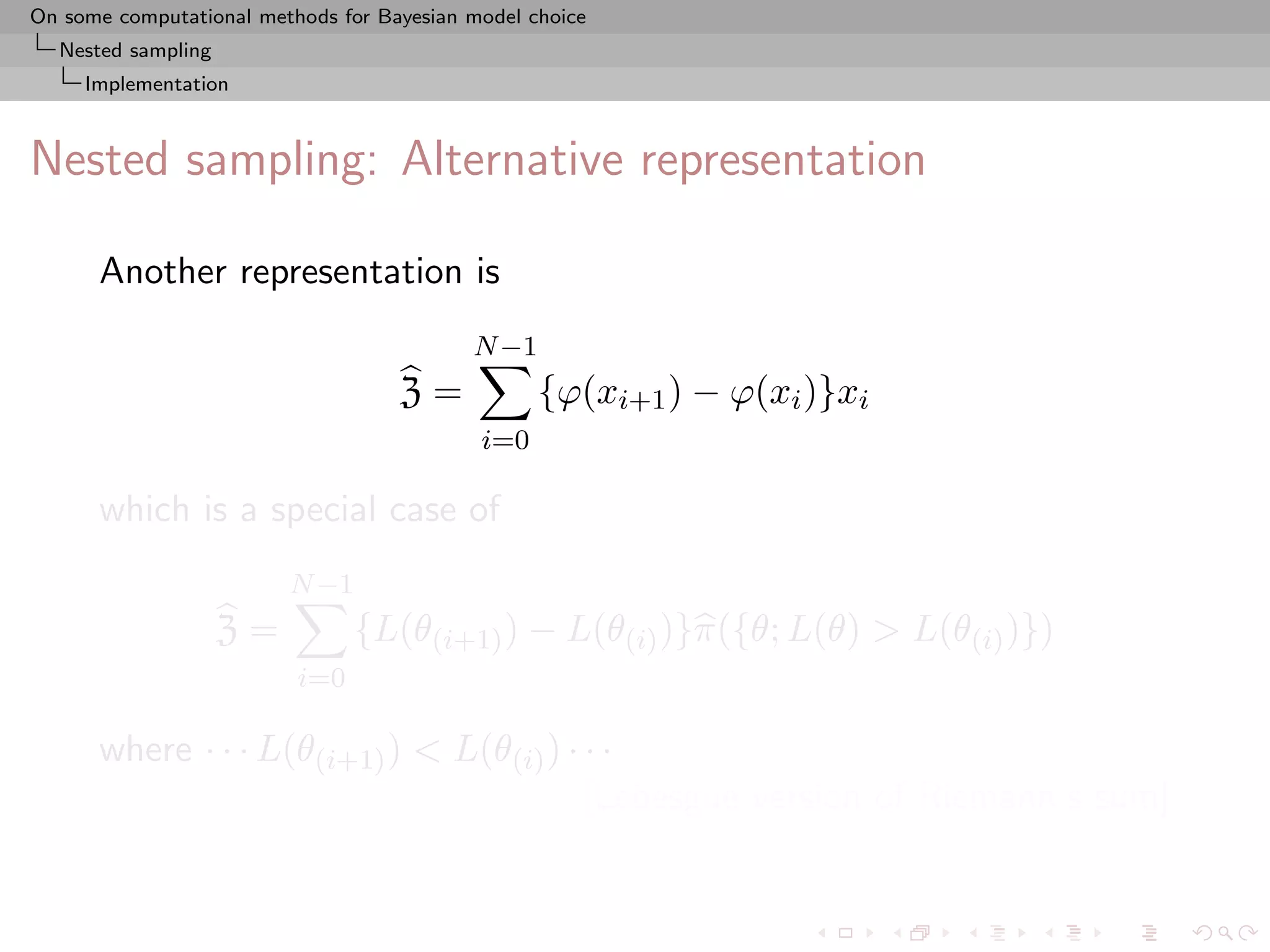 On some computational methods for Bayesian model choice
  Nested sampling
     Implementation



Nested sampling: Alternative representation

      Another representation is
                                           N −1
                                    Z=            {ϕ(xi+1 ) − ϕ(xi )}xi
                                            i=0

      which is a special case of
                         N −1
                    Z=          {L(θ(i+1) ) − L(θ(i) )}π({θ; L(θ) > L(θ(i) )})
                          i=0

      where · · · L(θ(i+1) ) < L(θ(i) ) · · ·
                                          [Lebesgue version of Riemann’s sum]
 