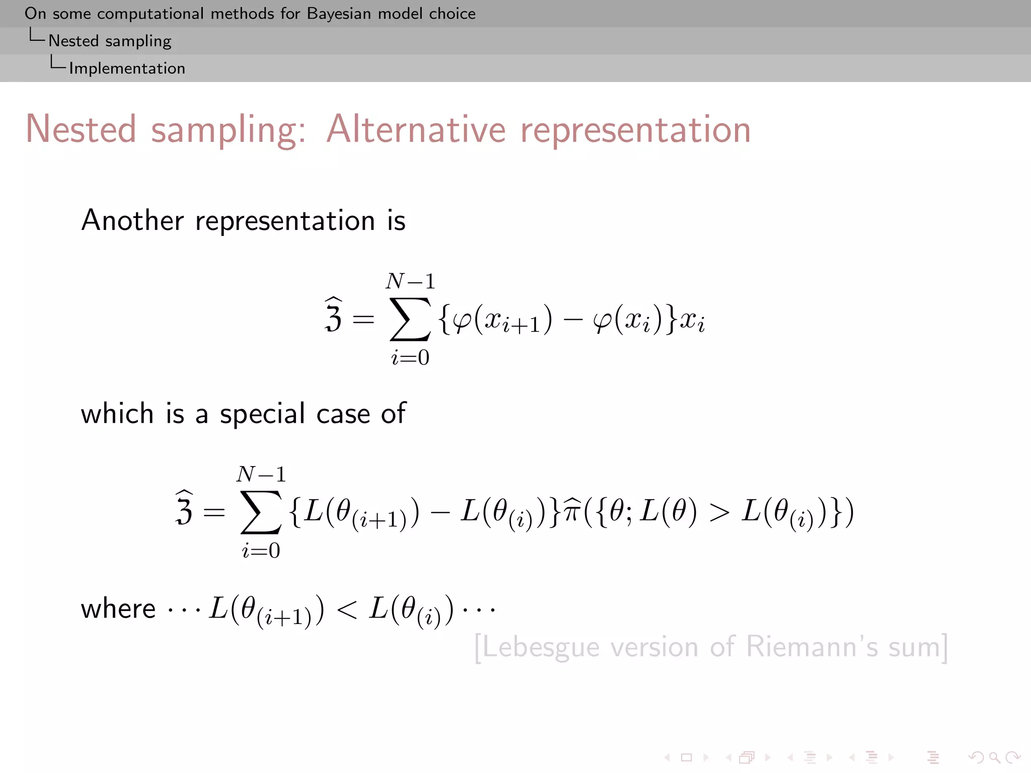 On some computational methods for Bayesian model choice
  Nested sampling
     Implementation



Nested sampling: Alternative representation

      Another representation is
                                           N −1
                                    Z=            {ϕ(xi+1 ) − ϕ(xi )}xi
                                            i=0

      which is a special case of
                         N −1
                    Z=          {L(θ(i+1) ) − L(θ(i) )}π({θ; L(θ) > L(θ(i) )})
                          i=0

      where · · · L(θ(i+1) ) < L(θ(i) ) · · ·
                                          [Lebesgue version of Riemann’s sum]
 