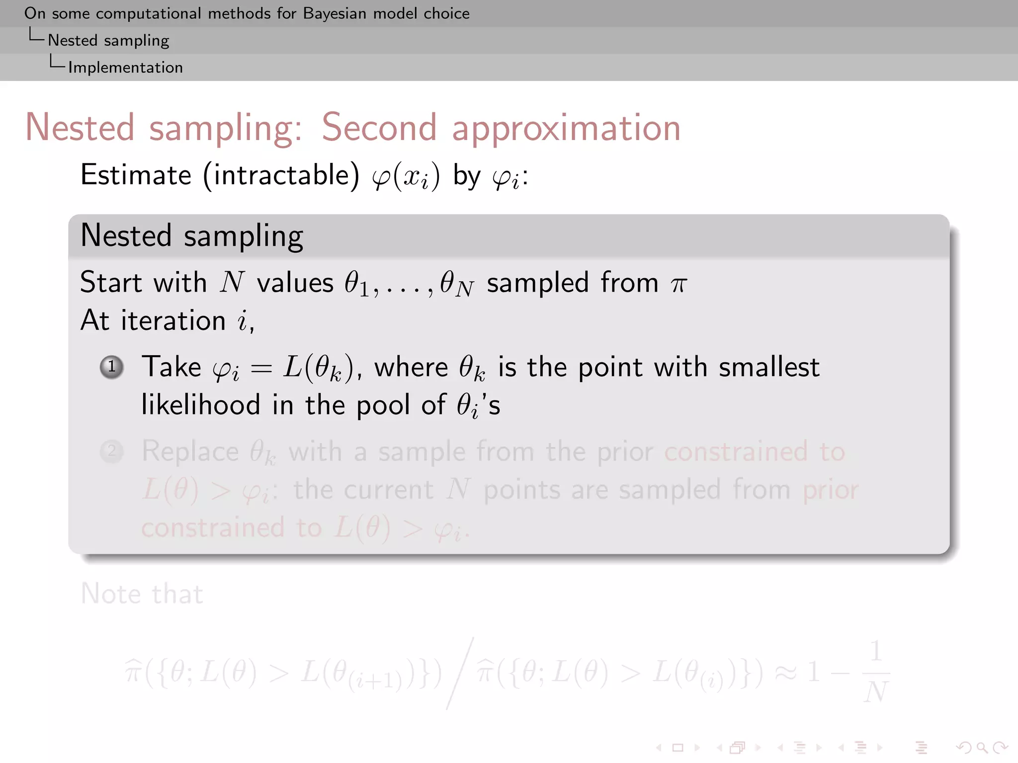 On some computational methods for Bayesian model choice
  Nested sampling
     Implementation



Nested sampling: Second approximation
      Estimate (intractable) ϕ(xi ) by ϕi :

      Nested sampling
      Start with N values θ1 , . . . , θN sampled from π
      At iteration i,
          1    Take ϕi = L(θk ), where θk is the point with smallest
               likelihood in the pool of θi ’s
          2    Replace θk with a sample from the prior constrained to
               L(θ) > ϕi : the current N points are sampled from prior
               constrained to L(θ) > ϕi .

      Note that
                                                                                          1
              π({θ; L(θ) > L(θ(i+1) )})                   π({θ; L(θ) > L(θ(i) )}) ≈ 1 −
                                                                                          N
 