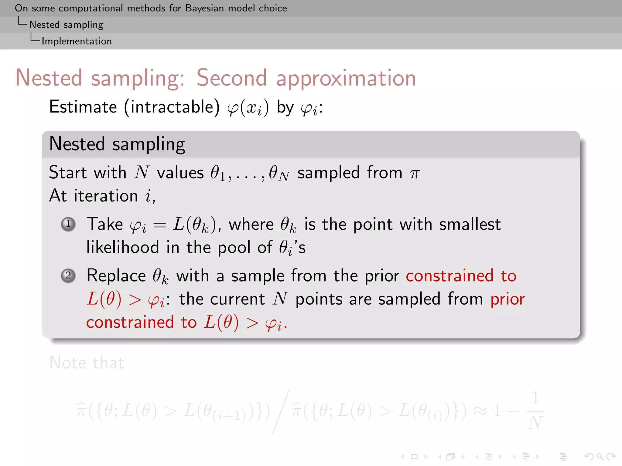 On some computational methods for Bayesian model choice
  Nested sampling
     Implementation



Nested sampling: Second approximation
      Estimate (intractable) ϕ(xi ) by ϕi :

      Nested sampling
      Start with N values θ1 , . . . , θN sampled from π
      At iteration i,
          1    Take ϕi = L(θk ), where θk is the point with smallest
               likelihood in the pool of θi ’s
          2    Replace θk with a sample from the prior constrained to
               L(θ) > ϕi : the current N points are sampled from prior
               constrained to L(θ) > ϕi .

      Note that
                                                                                          1
              π({θ; L(θ) > L(θ(i+1) )})                   π({θ; L(θ) > L(θ(i) )}) ≈ 1 −
                                                                                          N
 