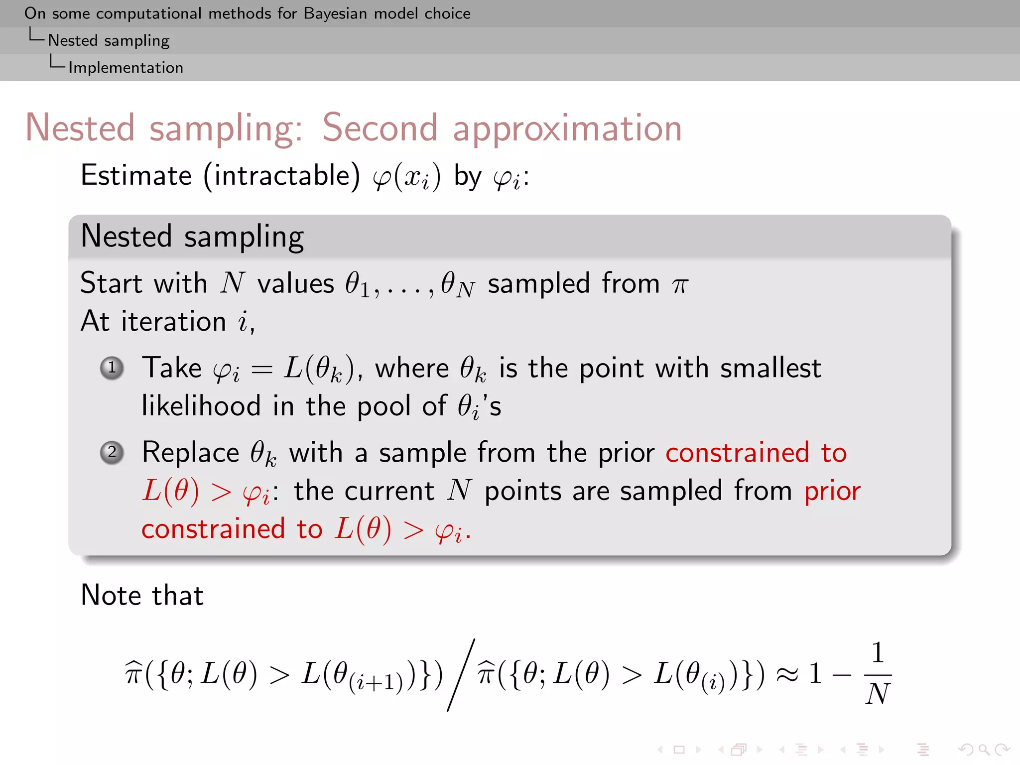 On some computational methods for Bayesian model choice
  Nested sampling
     Implementation



Nested sampling: Second approximation
      Estimate (intractable) ϕ(xi ) by ϕi :

      Nested sampling
      Start with N values θ1 , . . . , θN sampled from π
      At iteration i,
          1    Take ϕi = L(θk ), where θk is the point with smallest
               likelihood in the pool of θi ’s
          2    Replace θk with a sample from the prior constrained to
               L(θ) > ϕi : the current N points are sampled from prior
               constrained to L(θ) > ϕi .

      Note that
                                                                                          1
              π({θ; L(θ) > L(θ(i+1) )})                   π({θ; L(θ) > L(θ(i) )}) ≈ 1 −
                                                                                          N
 