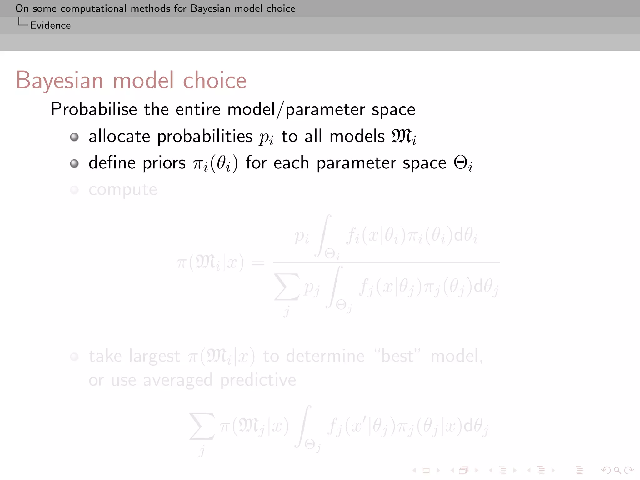 On some computational methods for Bayesian model choice
  Evidence




Bayesian model choice
      Probabilise the entire model/parameter space
          allocate probabilities pi to all models Mi
          deﬁne priors πi (θi ) for each parameter space Θi
          compute

                                                        pi          fi (x|θi )πi (θi )dθi
                                                               Θi
                               π(Mi |x) =
                                                          pj         fj (x|θj )πj (θj )dθj
                                                    j           Θj


              take largest π(Mi |x) to determine “best” model,
              or use averaged predictive

                                        π(Mj |x)               fj (x |θj )πj (θj |x)dθj
                                    j                     Θj
 
