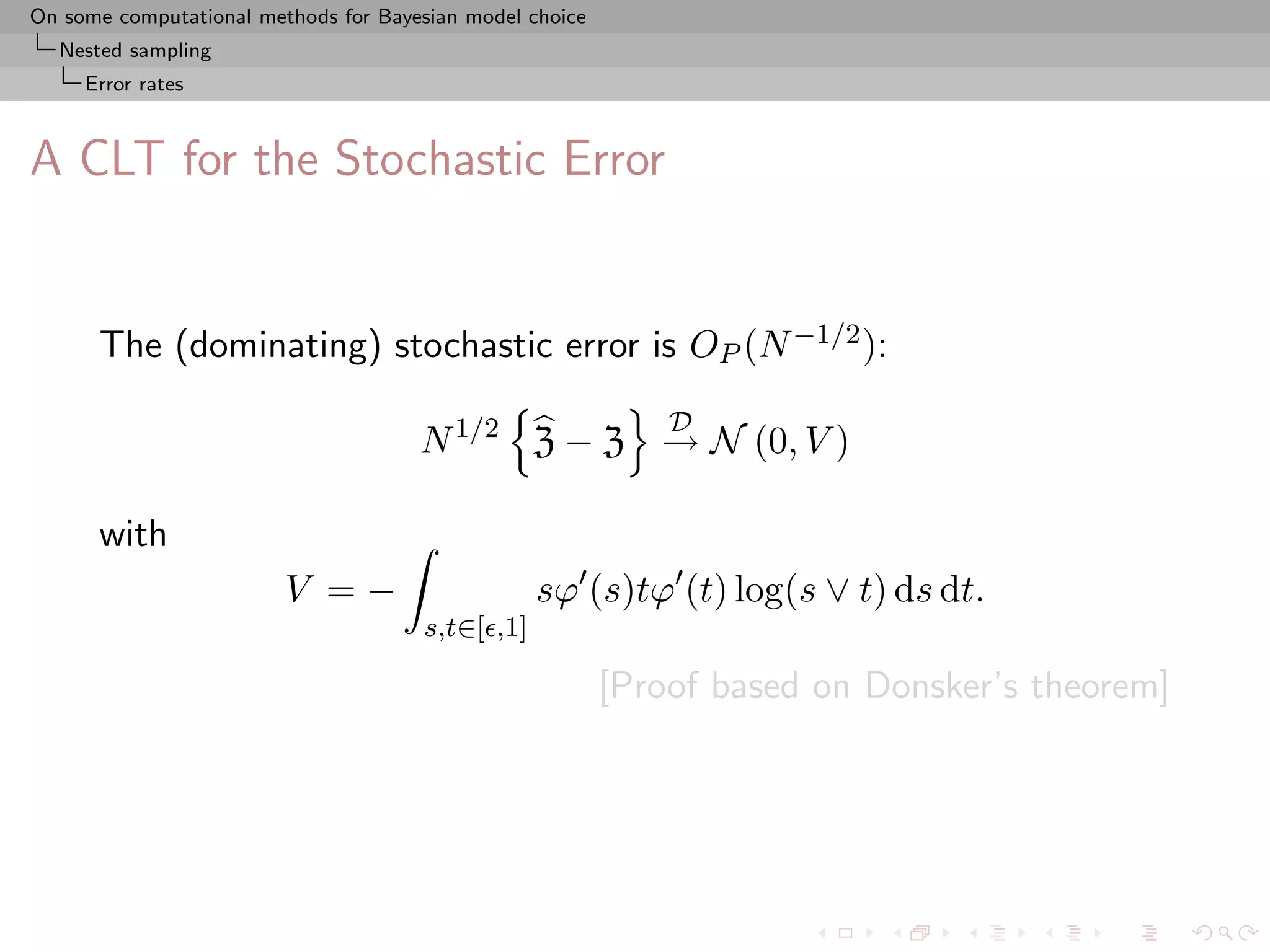 On some computational methods for Bayesian model choice
  Nested sampling
     Error rates



A CLT for the Stochastic Error


      The (dominating) stochastic error is OP (N −1/2 ):
                                                              D
                                      N 1/2 Z − Z → N (0, V )

      with
                         V =−                     sϕ (s)tϕ (t) log(s ∨ t) ds dt.
                                      s,t∈[ ,1]

                                                          [Proof based on Donsker’s theorem]
 